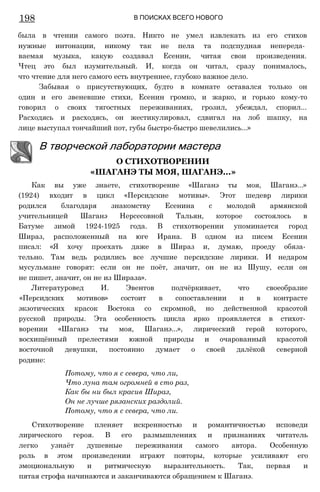 198 В ПОИСКАХ ВСЕГО НОВОГО
была в чтении самого поэта. Никто не умел извлекать из его стихов
нужные интонации, никому так не пела та подспудная непереда­
ваемая музыка, какую создавал Есенин, читая свои произведения.
Чтец это был изумительный. И, когда он читал, сразу понималось,
что чтение для него самого есть внутреннее, глубоко важное дело.
Забывая о присутствующих, будто в комнате оставался только он
один и его звеневшие стихи, Есенин громко, и жарко, и горько кому-то
говорил о своих тягостных переживаниях, грозил, убеждал, спорил...
Расходясь и расходясь, он жестикулировал, сдвигал на лоб шапку, на
лице выступал тончайший пот, губы быстро-быстро шевелились...»
Как вы уже знаете, стихотворение «Шаганэ ты моя, Шаганэ...»
(1924) входит в цикл «Персидские мотивы». Этот шедевр лирики
родился благодаря знакомству Есенина с молодой армянской
учительницей Шаганэ Нерсесовной Тальян, которое состоялось в
Батуме зимой 1924-1925 года. В стихотворении упоминается город
Шираз, расположенный на юге Ирана. В одном из писем Есенин
писал: «Я хочу проехать даже в Шираз и, думаю, проеду обяза­
тельно. Там ведь родились все лучшие персидские лирики. И недаром
мусульмане говорят: если он не поёт, значит, он не из Шушу, если он
не пишет, значит, он не из Шираза».
Литературовед И. Эвентов подчёркивает, что своеобразие
«Персидских мотивов» состоит в сопоставлении и в контрасте
экзотических красок Востока со скромной, но действенной красотой
русской природы. Эта особенность цикла ярко проявляется в стихот­
ворении «Шаганэ ты моя, Шаганэ...», лирический герой которого,
восхищённый прелестями южной природы и очарованный красотой
восточной девушки, постоянно думает о своей далёкой северной
родине:
Потому, что я с севера, что ли,
Что луна там огромней в сто раз,
Как бы ни был красив Шираз,
Он не лучше рязанских раздолий.
Потому, что я с севера, что ли.
Стихотворение пленяет искренностью и романтичностью исповеди
лирического героя. В его размышлениях и признаниях читатель
легко узнаёт душевные переживания самого автора. Особенную
роль в этом произведении играют повторы, которые усиливают его
эмоциональную и ритмическую выразительность. Так, первая и
пятая строфа начинаются и заканчиваются обращением к Шаганэ.
В творческой лаборатории мастера
О СТИХОТВОРЕНИИ
«ШАГАНЭ ТЫ МОЯ, ШАГАНЭ...»
 