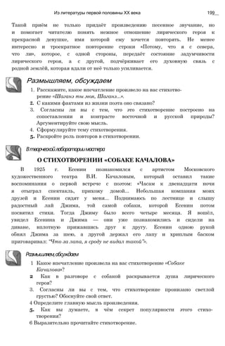 Такой приём не только придаёт произведению песенное звучание, но
и помогает читателю понять нежное отношение лирического героя к
прекрасной девушке, имя которой ему хочется повторять. Не менее
интересно и троекратное повторение строки «Потому, что я с севера,
что ли», которое, с одной стороны, передаёт состояние задумчивости
лирического героя, а с другой, подчёркивает его духовную связь с
родной землёй, которая вдали от неё только усиливается.
Из литературы первой половины XX века 199
Размышляем, обсуждаем
1. Расскажите, какое впечатление произвело на вас стихотво­
рение «Шаганэ ты моя, Шаганэ...».
2. С какими фактами из жизни поэта оно связано?
3. Согласны ли вы с тем, что это стихотворение построено на
сопоставлении и контрасте восточной и русской природы?
Аргументируйте свою мысль.
4. Сформулируйте тему стихотворения.
5. Раскройте роль повторов в стихотворении.
Втворческойлабораториимастера
О СТИХОТВОРЕНИИ «СОБАКЕ КАЧАЛОВА»
В 1925 г. Есенин познакомился с артистом Московского
художественного театра В.И. Качаловым, который оставил такие
воспоминания о первой встрече с поэтом: «Часам к двенадцати ночи
я отыграл спектакль, прихожу домой... Небольшая компания моих
друзей и Есенин сидят у меня... Поднимаюсь по лестнице и слышу
радостный лай Джима, той самой собаки, которой Есенин потом
посвятил стихи. Тогда Джиму было всего четыре месяца. Я вошёл,
увидел Есенина и Джима — они уже познакомились и сидели на
диване, вплотную прижавшись друг к другу. Есенин одною рукой
обнял Джима за шею, а другой держал его лапу и хриплым баском
приговаривал: “Что за лапа, я сроду не видал такой”».
Размышляем,обсуждаем
1 Какое впечатление произвела на вас стихотворение «Собаке
Качалова»?
2 Как в разговоре с собакой раскрывается душа лирического
героя?
3. Согласны ли вы с тем, что стихотворение пронизано светлой
грустью? Обоснуйте свой ответ.
4 Определите главную мысль произведения.
5. Как вы думаете, в чём секрет популярности этого стихо­
творения?
6 Выразительно прочитайте стихотворение.
 