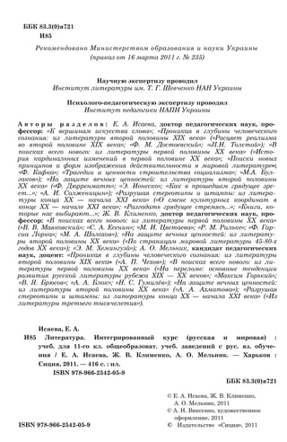 ББК 83.3(0)я721
И85
Рекомендовано Министерством образования и науки Украины
(приказ от 16 марта 2011 г. № 235)
Научную экспертизу проводил
Институт литературы им. Т. Г. Шевченко НАН Украины
Психолого-педагогическую экспертизу проводил
Институт педагогики НАПН Украины
А в т о р ы р а з д е л о в : Е. А. Исаева, доктор педагогических наук, про­
фессор: «К вершинам искусства слова»; «Проникая в глубины человеческого
сознания: из литературы второй половины XIX века» («Расцвет реализма
во второй половине XIX века»; «Ф. М. Достоевский»; «JI.H. Толстой»); «В
поисках всего нового: из литературы первой половины XX века» («Исто­
рия кардинальных изменений в первой половине XX века»; «Поиски новых
принципов и форм изображения действительности в мировой литературе»;
«Ф. Кафка»; «Трагедии и ценности строительства социализма»; «М.А. Бул­
гаков»); «На защите вечных ценностей: из литературы второй половины
XX века» («Ф. Дюрренматт»; «Э. Ионеско»; «Как в прошедшем грядущее зре­
ет...»; «А. И. Солженицын»); «Разрушая стереотипы и штампы: из литера­
туры конца XX — начала XXI века» («О смене культурных координат в
конце XX — начале XXI века»; «Разгадать грядущее стремясь...»; «Книги, ко­
торые нас выбирают...»; Ж. В. Клименко, доктор педагогических наук, про­
фессор: «В поисках всего нового: из литературы первой половины XX века»
(«В. В. Маяковский»; «С. А. Есенин»; «М. И. Цветаева»; «Р. М. Рильке»; «Ф. Гар­
сиа Лорка»; «М. А. Шолохов»); «На защите вечных ценностей: из литерату­
ры второй половины XX века» («По страницам мировой литературы 45-80-х
годов XX века»); «Э. М. Хемингуэй»); А. О. Мельник, кандидат педагогических
наук, доцент: «Проникая в глубины человеческого сознания: из литературы
второй половины XIX века» («А. П. Чехов»); «В поисках всего нового: из ли­
тературы первой половины XX века» («На переломе: основные тенденции
развития русской литературы рубежа XIX — XX веков»; «Максим Горький»;
«В. Я. Брюсов»; «А. А. Блок»; «Н. С. Гумилёв»); «На защите вечных ценностей:
из литературы второй половины XX века» («А. А. Ахматова»); «Разрушая
стереотипы и штампы: из литературы конца XX — начала XXI века» («Из
литературы третьего тысячелетия»).
Исаева, Е. А.
И85 Литература. Интегрированный курс (русская и мировая) :
учеб. для 11-го кл. общеобразоват. учеб. заведений с рус. яз. обуче­
ния / Е. А. Исаева, Ж. В. Клименко, А. О. Мельник. — Харьков :
Сиция, 2011. — 416 с. : ил.
ISBN 978-966-2542-05-9
ББК 83.3(0)я721
© Е. А. Исаева, Ж. В. Клименко,
А. О. Мельник, 2011
© А. Н. Виксенко, художественное
оформление, 2011
ISBN 978-966-2542-05-9 © Издательство «Сиция», 2011
 