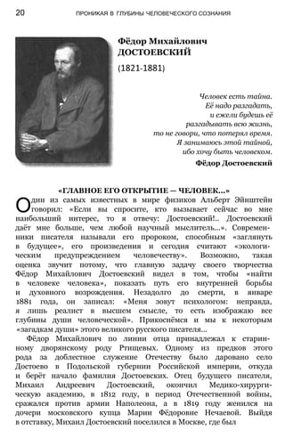 Фёдор Михайлович
ДОСТОЕВСКИЙ
(1821-1881)
Человек есть тайна.
Её надо разгадать,
и ежели будешь её
разгадывать всю жизнь,
то не говори, что потерял время.
Я занимаюсь этой тайной,
ибо хочу быть человеком.
Фёдор Достоевский
20 ПРОНИКАЯ В ГЛУБИНЫ ЧЕЛОВЕЧЕСКОГО СОЗНАНИЯ
«ГЛАВНОЕ ЕГО ОТКРЫТИЕ — ЧЕЛОВЕК...»
Один из самых известных в мире физиков Альберт Эйнштейн
говорил: «Если вы спросите, кто вызывает сейчас во мне
наибольший интерес, то я отвечу: Достоевский!.. Достоевский
даёт мне больше, чем любой научный мыслитель...». Современ­
ники писателя называли его пророком, способным «заглянуть
в будущее», его произведения и сегодня считают «экологи­
ческим предупреждением человечеству». Возможно, такая
оценка звучит потому, что главную задачу своего творчества
Фёдор Михайлович Достоевский видел в том, чтобы «найти
в человеке человека», показать путь его внутренней борьбы
и духовного возрождения. Незадолго до смерти, в январе
1881 года, он записал: «Меня зовут психологом: неправда,
я лишь реалист в высшем смысле, то есть изображаю все
глубины души человеческой». Прикоснёмся и мы к некоторым
«загадкам души» этого великого русского писателя...
Фёдор Михайлович по линии отца принадлежал к старин­
ному дворянскому роду Ртищевых. Одному из предков этого
рода за доблестное служение Отечеству было даровано село
Достоево в Подольской губернии Российской империи, откуда
и берёт начало фамилия Достоевских. Отец будущего писателя,
Михаил Андреевич Достоевский, окончил Медико-хирурги-
ческую академию, в 1812 году, в период Отечественной войны,
сражался против армии Наполеона, а в 1819 году женился на
дочери московского купца Марии Фёдоровне Нечаевой. Выйдя
в отставку, Михаил Достоевский поселился в Москве, где был
 