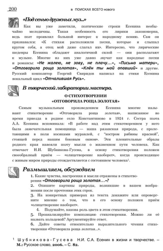 «Подсеньюдружныхмуз...»
Как вы уже заметили, поэтические строки Есенина необы­
чайно мелодичны. Такая особенность его лирики закономерна,
ведь поэт проявлял большой интерес к народному пению. Сам он
признавался: «К стихам расположили песни, которые я слышал
кругом себя, а отец мой даже слагал их». Интересно, что лирические
шедевры Есенина обладают аналогичной силой — они располагают
к музыке. Многие из них уже давно звучат как народные песни
и романсы: «Не жалею, не зову, не плачу...», «Письмо матери»,
«Отговорила роща золотая», «Клён ты мой опавший» и другие.
Русский композитор Георгий Свиридов написал на стихи Есенина
вокальный цикл «Отчалившая Русь».
В творческойлабораториимастера.
О СТИХОТВОРЕНИИ
«ОТГОВОРИЛА РОЩА ЗОЛОТАЯ»
Самым музыкальным произведением Есенина многие назы­
вают стихотворение «Отговорила роща золотая», написанное во
время приезда в родное село Константиново в 1924 г. Сестра поэта
А.А. Есенина вспоминала: «В работе над этим стихотворением у него
была замечательная помощница — наша рязанская природа, с проле­
тающими в поля косяками журавлей, с “костром рябины красной”,
стоящей перед нашим боковым окном». Эти пленительные образы
родного края навеяли поэту мысли о жизненном пути человека. Как
отмечает Н.И. Шубникова-Гусева, в основу стихотворения положен
своеобразный приём — «олицетворение наоборот», когда происходящее
с живым миром природы отождествляется с состоянием человека1.
Размышляем, обсуждаем
1. Какие чувства, настроения и мысли отражены в стихотво­
рении «Отговорила роща золотая...»?
2. Опишите картины природы, возникшие в вашем вообра­
жении после прочтения этих строк.
3. На конкретных примерах из текста докажите или опроверг­
ните мнение о том, что в его основу положен приём
«олицетворение наоборот».
4. Подумайте, какова роль цвета в этом стихотворении.
5. Проанализируйте композицию стихотворения. Можно ли её
назвать кольцевой? Аргументируйте ответ.
6. Дайте советы относительно выразительного чтения стихо­
творения «Отговорила роща золотая...».
200 в ПОИСКАХ ВСЕГО нового
1 Ш у б н и к о в а - Г у с е в а Н.И. С.А. Есенин в жизни и творчестве. —
М.: Русское слово, 2006. — С. 82.
 