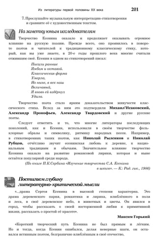 Из литературы первой половины XX века 201
7. Прослушайте музыкальную интерпретацию стихотворения
и сравните её с художественным текстом.
На заметку юным исследователям
Творчество Есенина оказало и продолжает оказывать огромное
влияние на русскую поэзию. Прежде всего, оно проявилось в поворо­
те поэтов и читателей к традиционному классическому стиху, кото­
рый, как вы уже знаете, в 20-е годы прошлого века многие считали
отжившим своё. Есенин в одном из стихотворений писал:
Писали раньше
Ямбом и октавой.
Классическая форма
Умерла,
Но ныне, в век наш
Величавый,
Я вновь ей вздёрнул
Удила.
Творчество поэта стало ярким доказательством живучести клас­
сического стиха. Вслед за ним это подтвердили Михаил'Исаковский,
Александр Прокофьев, Александр Твардовский и другие русские
поэты.
Следует отметить и то, что многие литераторы последующих
поколений, как и Есенин, использовали в своём творчестве фоль­
клорные образы и символику, ритмику народных песен. Например,
в стихотворениях таких поэтов, как Николай Рыленков и Николай
Рубцов, отчётливо звучит есенинская любовь к деревне, к нацио­
нальным традициям и обычаям. Значительное влияние творчество
Есенина оказало на развитие романсовой лирики, которая и ныне
остаётся популярной среди народа.
(По книге П.К.Сербина «Изучение творчества С.А. Есенина
в школе». — К.: Рад. гик., 1986)
Постигаемглубину
литературно-критическоймысли
«...драма Сергея Есенина в высокой степени характерна. Это
драма деревенского парня, романтика и лирика, влюблённого в поля
и леса, в своё деревенское небо, в животных и цветы. Он явился в
город, чтобы рассказать о своей восторженной любви к примитивной
жизни, рассказать о простой её красоте».
Максим Горький
«Короткий творческий путь Есенина не был прямым и лёгким.
Но и тогда, когда Есенин ошибался, делая неверные шаги, он оста­
вался истинным поэтом, безгранично влюблённым в своё отечество,
 