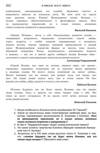 озабоченным, взволнованным его судьбой. Душевная чистота и
искренность никогда не оставляли поэта. На всём пути его горела
одна заветная звезда: Родина! Возмужавшая поэзия Есенина —
поэзия огромного общечеловеческого и философского смысла. Поэт
по преимуществу лирический, он в самых личных, интимных
стихах оставался патриотом и гражданином».
Василий Базанов
«Лирика Есенина... несла в себе общезначимые ценности поэзии —
покоряющую искренность выражения человеческих чувств: любви,
утрат, возраста, с особой остротой переживаемых в молодости,
памяти детства, чувства природы, сыновней привязанности к родной
земле. Непринуждённое изящество формы, во многом, надо сказать,
обязанной открытиям Блока, музыкальность, рискованная близость
к романсу — всё это и многое другое сообщало поэзии Есенина обще­
доступность и вместе импонирующую читателю исключительность».
Александр Твардовский
«Сергей Есенин, как один из лучших лириков мира, всё прочув­
ствованное, пережитое, испытанное им за короткую жизнь превратил
в шедевры поэзии. Он воспел землю, пленённый ею, воспел любовь.
Воспел женщину так же сильно, как родные поля, как жизнь, как
свет. Он также нежно воспел мать, как и отчую землю. Он был
рождён для любви, добра, радости и счастья, для поэзии».
Кайсын Кулиев
«Человек будущего так же будет читать Есенина, как его читают
люди сегодня. Сила и яркость его стиха говорят сами о себе. Его
стихи не могут состариться. В их жилах течёт вечно молодая кровь
вечно живой поэзии».
Николай Тихонов
1. Какую особенность Есенина-поэта подчёркивает М. Горький?
2. Какое из прочитанных вами стихотворений наиболее ярко, на ваш
взгляд, подтверждает высказывание В. Базанова о Есенине: «Поэт
по преимуществу лирический, он в самых личных, интимных
стихах оставался патриотом и гражданином»?
3. В чём А. Твардовский видит секрет успеха есенинской лирики?
4. На какие аспекты творчества Есенина обращает внимание балкар­
ский поэт К. Кулиев?
5. Актуальны ли в XXI веке слова русского поэта Н. Тихонова о том,
что «.человек будущего так же будет читать Есенина, как его
читают люди сегодня»? Обоснуйте свой ответ.
202 В ПОИСКАХ ВСЕГО НОВОГО
 