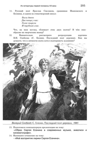 11. Русский поэт Ярослав Смеляков, сравнивая Маяковского и
Есенина, в одном из стихотворений писал:
Были давно
Два певца у нас:
Голос свирели
И трубный глас.
Что, на ваш взгляд, сближает этих двух поэтов? В чём свое­
образие их творческих манер?
12. Внимательно рассмотрите репродукцию картины
В.Н. Скобеева «С. Есенин. Последний поэт деревни». Как вы
думаете, что в личности поэта хотел подчеркнуть художник?
Из литературы первой половины XX века 205
13. Подготовьте компьютерную презентацию на тему:
∙«Образ Сергея Есенина в современных музыке, живописи и
кинематографе».
14. Напишите сочинение на тему:
∙ «Моё восприятие лирики Сергея Есенина».
 