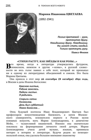 Марина Ивановна ЦВЕТАЕВА
(1892-1941)
206 В ПОИСКАХ ВСЕГО НОВОГО
Поэзия Цветаевой — рука,
протянутая другу.
Невидимому другу. Неведомому.
Им может стать каждый.
Только протянуть руку.
Павел Фокин
«СТИХИ РАСТУТ, КАК ЗВЁЗДЫ И КАК РОЗЫ...»
Вто время, когда в литературе утверждались футуризм,
символизм, акмеизм и другие «-измы», в русской словес­
ности во весь голос заявил о себе поэт, который не примыкал
ни к одному из литературных объединений и союзов. Это была
Марина Цветаева.
Она пришла в этот мир 26 сентября (8 октября) 1892 года,
в Москве в день Иоанна Богослова:
Красною кистью,
Рябина зажглась.
Падали листья.
Я родилась.
Спорили сотни
Колоколов.
День был субботний:
Иоанн Богослов...
Отец будущей поэтессы Иван Владимирович Цветаев был
профессором искусствоведения Киевского, а затем Москов­
ского университета, основателем первого в России музея
изящных искусств, мать Мария Александровна, в девичестве
Мейн, — талантливой пианисткой. Именно она значительно
повлияла на формирование личности своей дочери. Мария
Александровна учила детей музыке, языкам, прививала
интерес к истории и литературе. Будучи родом из немецко-
польской семьи, она уделяла большое внимание знакомству
 