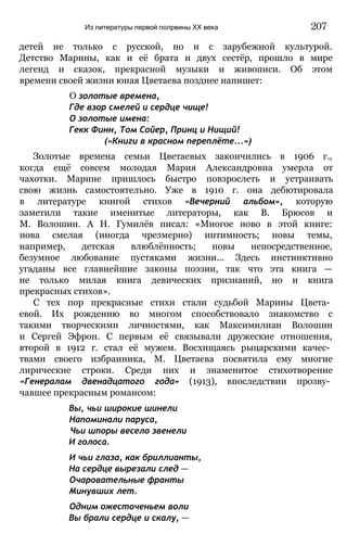 детей не только с русской, но и с зарубежной культурой.
Детство Марины, как и её брата и двух сестёр, прошло в мире
легенд и сказок, прекрасной музыки и живописи. Об этом
времени своей жизни юная Цветаева позднее напишет:
О золотые времена,
Где взор смелей и сердце чище!
О золотые имена:
Гекк Финн, Том Сойер, Принц и Нищий!
(«Книги в красном переплёте...»)
Золотые времена семьи Цветаевых закончились в 1906 г.,
когда ещё совсем молодая Мария Александровна умерла от
чахотки. Марине пришлось быстро повзрослеть и устраивать
свою жизнь самостоятельно. Уже в 1910 г. она дебютировала
в литературе книгой стихов «Вечерний альбом», которую
заметили такие именитые литераторы, как В. Брюсов и
М. Волошин. А Н. Гумилёв писал: «Многое ново в этой книге:
нова смелая (иногда чрезмерно) интимность; новы темы,
например, детская влюблённость; новы непосредственное,
безумное любование пустяками жизни... Здесь инстинктивно
угаданы все главнейшие законы поэзии, так что эта книга —
не только милая книга девических признаний, но и книга
прекрасных стихов».
С тех пор прекрасные стихи стали судьбой Марины Цвета­
евой. Их рождению во многом способствовало знакомство с
такими творческими личностями, как Максимилиан Волошин
и Сергей Эфрон. С первым её связывали дружеские отношения,
второй в 1912 г. стал её мужем. Восхищаясь рыцарскими качес­
твами своего избранника, М. Цветаева посвятила ему многие
лирические строки. Среди них и знаменитое стихотворение
«Генералам двенадцатого года» (1913), впоследствии прозву­
чавшее прекрасным романсом:
Вы, чьи широкие шинели
Напоминали паруса,
Чьи шпоры весело звенели
И голоса.
И чьи глаза, как бриллианты,
На сердце вырезали след —
Очаровательные франты
Минувших лет.
Одним ожесточеньем воли
Вы брали сердце и скалу, —
Из литературы первой полрвины XX века 207
 