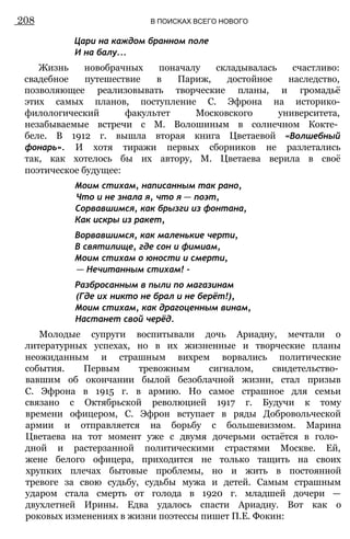 Цари на каждом бранном поле
И на балу...
Жизнь новобрачных поначалу складывалась счастливо:
свадебное путешествие в Париж, достойное наследство,
позволяющее реализовывать творческие планы, и громадьё
этих самых планов, поступление С. Эфрона на историко-
филологический факультет Московского университета,
незабываемые встречи с М. Волошиным в солнечном Кокте­
беле. В 1912 г. вышла вторая книга Цветаевой «Волшебный
фонарь». И хотя тиражи первых сборников не разлетались
так, как хотелось бы их автору, М. Цветаева верила в своё
поэтическое будущее:
Моим стихам, написанным так рано,
Что и не знала я, что я — поэт,
Сорвавшимся, как брызги из фонтана,
Как искры из ракет,
Ворвавшимся, как маленькие черти,
В святилище, где сон и фимиам,
Моим стихам о юности и смерти,
— Нечитанным стихам! -
Разбросанным в пыли по магазинам
(Где их никто не брал и не берёт!),
Моим стихам, как драгоценным винам,
Настанет свой черёд.
Молодые супруги воспитывали дочь Ариадну, мечтали о
литературных успехах, но в их жизненные и творческие планы
неожиданным и страшным вихрем ворвались политические
события. Первым тревожным сигналом, свидетельство­
вавшим об окончании былой безоблачной жизни, стал призыв
С. Эфрона в 1915 г. в армию. Но самое страшное для семьи
связано с Октябрьской революцией 1917 г. Будучи к тому
времени офицером, С. Эфрон вступает в ряды Добровольческой
армии и отправляется на борьбу с большевизмом. Марина
Цветаева на тот момент уже с двумя дочерьми остаётся в голо­
дной и растерзанной политическими страстями Москве. Ей,
жене белого офицера, приходится не только тащить на своих
хрупких плечах бытовые проблемы, но и жить в постоянной
тревоге за свою судьбу, судьбы мужа и детей. Самым страшным
ударом стала смерть от голода в 1920 г. младшей дочери —
двухлетней Ирины. Едва удалось спасти Ариадну. Вот как о
роковых изменениях в жизни поэтессы пишет П.Е. Фокин:
208 В ПОИСКАХ ВСЕГО НОВОГО
 
