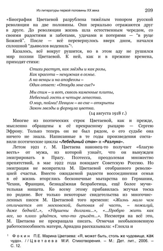 Из литературы первой половины XX века 209
«Биография Цветаевой разрублена тяжёлым топором русской
революции на две половины. Они зеркально отражаются друг
в друге. До революции жизнь шла естественным чередом, со
своими радостями и заботами, удачами и потерями — “в руце
Божией”. После — всё перевернулось вверх дном, начался
сплошной “дьяволов водевиль”1.
Казалось, всё вокруг рушится, но в этом аду не рушился
мир поэзии Цветаевой. К ней, как и в прежние времена,
приходят стихи:
Стихи растут, как звёзды и как розы,
Как красота — ненужная в семье.
А на венцы и на апофеозы —
Один ответ: «Откуда мне сие?»
Мы спим — и вот, сквозь каменные плиты,
Небесный гость в четыре лепестка.
О мир, пойми! Певцом — во сне — открыты
Закон звезды и формула цветка.
(14 августа 1918 г.)
Многие из поэтических строк Цветаевой, как и прежде,
мысленно обращены к её прекрасному рыцарю — Сергею
Эфрону. Только теперь он не был рядом, о его судьбе она
ничего не знала. Написанные в те годы произведения соста­
вили поэтические циклы «Лебединый стан» и «Разлука».
Летом 1921 г. М. Цветаева наконец-то получает «благую
весть» от мужа, из которой узнаёт, что он вынужден
эмигрировать в Прагу. Поэтесса, преодолевая множество
препятствий, в мае 1922 года покидает Советскую Россию. Но
эмиграция не возвратила М. Цветаевой отобранного револю­
цией счастья. Вместо ожидаемой радости воссоединения семьи
в её жизнь вторглись бесконечные мытарства по Германии,
Чехии, Франции, безнадёжная безработица, ещё более мучи­
тельная нищета. Ко всему этому прибавилась жгучая тоска
по родине. Вот только некоторые свидетельства из многочис­
ленных писем М. Цветаевой того времени: «Жизнь мало чем
отличается от московской, бытовая её часть, — пожалуй,
даже бедней!..», «Удушены долгами...», «...Пробую жить как
все, но плохо удаётся, что-то грызёт...». Несмотря на всё это,
М. Цветаева не прекращала писать. Отмечая необыкновенную
работоспособность матери, Ариадна рассказывала: «Глохла и
1 Ф о к и н П.Е. Марина Цветаева: «Я, может быть, столь же чудовище, как
чудо». / / Ц в е т а е в а М.И. Стихотворения. — М.: Дет. лит., 2006. —
С. 12.
 