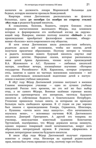 назначен на должность лекаря Мариинской больницы для
бедных, которую москвичи прозвали Божедомкой.
Квартира семьи Достоевских располагалась во флигеле
больницы, здесь 30 октября (11 ноября по старому стилю)
1821 года и родился будущий писатель.
К сожалению, болезни, бедность, смерти близких стали
первыми впечатлениями маленького Фёдора, под влиянием
которых и формировался его необычный взгляд на окружа­
ющий мир. Наверное, именно поэтому понятие «бедный» в его
произведениях приобретает философское значение, обнару­
живая «болезни» всего современного ему общества.
И хотя семья Достоевских жила довольно-таки небогато,
родители делали всё возможное, чтобы все восемь детей
получили приличное образование. Поэтому интерес к чтению
и радость познания нового будущий писатель ощутил ещё
в раннем детстве. Народные сказки, которые рассказывала
няня детей Арина Архиповна, чтение вслух произведений
В.А. Жуковского и А.С. Пушкина — любимых писателей
матери, семейные вечера, посвящённые изучению «Истории
государства Российского» Н.М. Карамзина, которые устраивал
отец, занятия в одном из частных московских пансионов — всё
это способствовало основательной подготовке детей к поступ­
лению в высшие учебные заведения.
В 1837 году Фёдор Достоевский успешно поступает в военное
Главное инженерное училище — одно из лучших учебных
заведений России того времени, но это всё же был выбор
отца, а не самого Фёдора. Военная казённая строевая жизнь
полностью противоречила его интересам, тяготила будущего
писателя и собственная бедность в блистательном Петербурге.
Утешение приносили только книги, за которыми он проводил
большую часть свободного времени. К 17 годам он уже хорошо
был знаком с произведениями Гомера, Сервантеса, Шекспира,
а Пушкина «почти всего знал наизусть». «Его начитанность
изумляла меня», — вспоминал соученик Ф.М. Достоевского
писатель Дмитрий Григорович. А другой его товарищ по
училищу, впоследствии известный художник Константин
Трутовский, подчёркивал, что Фёдор держался всегда замкнуто,
однако поражал товарищей своей начитанностью, вокруг него
образовался литературный кружок. В училище оформились и
первые литературные замыслы будущего писателя.
В июле 1839 года Фёдор Достоевский получает страшное
известие о смерти отца. Несмотря на суровый родительский
нрав, юноша был очень привязан к отцу, поэтому горе его было
Из литературы второй половины XIX века 21
 