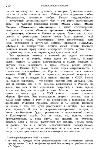 В ПОИСКАХ ВСЕГО НОВОГО
слепла ко всему, что не рукопись, в которую буквально впива­
лась — остриём мысли и пера... Работе умела подчинять любые
обстоятельства, настаиваю, любые. Талант трудоспособности
и внутренней организованности был у неё равен поэтическому
дару». На чужбине рождаются поэмы «Поэма Горы», «Поэма
Конца», «Крысолов», «Лестница», а также стихотворения,
вошедшие в циклы «Земные приметы», «Деревья», «Стихи
к Пушкину», «Стихи к Чехии» и другие. Здесь она возвра­
щается к драматургии (первые пьесы были написаны ещё
в 1918-1919 годах). Разрабатывая свою излюбленную тему
Рока, обращается к античным мотивам (трагедии «Ариадна»,
«Федра»). В эмигрантский период своей жизни Цветаева
начинает писать прозу (цикл мемуарных очерков, серию лите­
ратурных портретов, эссе, лирическую документалистику).
Тем временем поэтессу в который раз ждали печальные
изменения в её судьбе. Живя вдали от родины, бывший
белый офицер С. Эфрон разочаровался в былых взглядах и,
ощущая свою ненужность в чужой стране, решил возвра­
титься в Россию. Путь домой лежал через сотрудничество с
советскими спецслужбами — Сергей Яковлевич стал тайным
агентом НКВД. В связи с провалом секретной операции в
1937 году он вынужден был спешно выехать в СССР. Вскоре
на родину вернулась и увлечённая идеями отца Ариадна. Она,
как и многие, кто в те времена возвращался в Россию, не
знала, что едет в мир сталинских репрессий, а свято верила
в светлое будущее молодой страны. Мечтая о воссоединении
семьи, 12 июня 1939 г. в СССР вместе с сыном1 приехала
Марина Цветаева. Эти возвращения сыграли роковую роль в
судьбе всей семьи. В 1939 г. по подозрению в шпионаже была
арестована 27-летняя Ариадна, вскоре и С. Эфрон. Цветаева
не знала о том, что мужа расстреляют в октябре 1941 года,
дочь проведёт 8 лет в исправительно-трудовых лагерях, а
после освобождения будет приговорена к пожизненной ссылке
в Красноярский край2. Она не знала, но, видимо, многое
предчувствовала. А пока опять, как недавно на чужбине,
осталась одна с сыном, фактически без работы. Только здесь,
на родине, ещё и в статусе неблагонадёжной, подозреваемой.
И на этот раз муза поэзии покинула её, стихи, «как звёзды и
как розы» уже практически не росли в измученном сознании.
1 Сын Георгий родился в 1925 г. в Чехии.
2 В 1955 г. Ариадна была реабилитирована «за отсутствием состава
преступления». С этой же формулировкой был посмертно реабилитирован
и С. Эфрон.
210
 