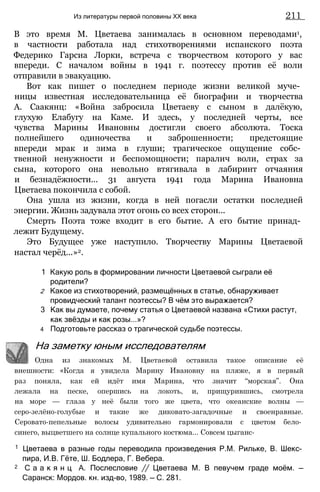 В это время М. Цветаева занималась в основном переводами1,
в частности работала над стихотворениями испанского поэта
Федерико Гарсиа Лорки, встреча с творчеством которого у вас
впереди. С началом войны в 1941 г. поэтессу против её воли
отправили в эвакуацию.
Вот как пишет о последнем периоде жизни великой муче­
ницы известная исследовательница её биографии и творчества
А. Саакянц: «Война забросила Цветаеву с сыном в далёкую,
глухую Елабугу на Каме. И здесь, у последней черты, все
чувства Марины Ивановны достигли своего абсолюта. Тоска
полнейшего одиночества и заброшенности; предстоящие
впереди мрак и зима в глуши; трагическое ощущение собс­
твенной ненужности и беспомощности; паралич воли, страх за
сына, которого она невольно втягивала в лабиринт отчаяния
и безнадёжности... 31 августа 1941 года Марина Ивановна
Цветаева покончила с собой.
Она ушла из жизни, когда в ней погасли остатки последней
энергии. Жизнь задувала этот огонь со всех сторон...
Смерть Поэта тоже входит в его бытие. А его бытие принад­
лежит Будущему.
Это Будущее уже наступило. Творчеству Марины Цветаевой
настал черёд...»2.
1 Какую роль в формировании личности Цветаевой сыграли её
родители?
2 Какое из стихотворений, размещённых в статье, обнаруживает
провидческий талант поэтессы? В чём это выражается?
3 Как вы думаете, почему статья о Цветаевой названа «Стихи растут,
как звёзды и как розы...»?
4 Подготовьте рассказ о трагической судьбе поэтессы.
Из литературы первой половины XX века 211
На заметку юным исследователям
Одна из знакомых М. Цветаевой оставила такое описание её
внешности: «Когда я увидела Марину Ивановну на пляже, я в первый
раз поняла, как ей идёт имя Марина, что значит “морская”. Она
лежала на песке, опершись на локоть, и, прищурившись, смотрела
на море — глаза у неё были того же цвета, что океанские волны —
серо-зелёно-голубые и такие же диковато-загадочные и своенравные.
Серовато-пепельные волосы удивительно гармонировали с цветом бело­
синего, выцветшего на солнце купального костюма... Совсем цыганс-
1 Цветаева в разные годы переводила произведения P.M. Рильке, В. Шекс­
пира, И.В. Гёте, Ш. Бодлера, Г. Вебера.
2 С а а к я н ц А. Послесловие // Цветаева М. В певучем граде моём. —
Саранск: Мордов. кн. изд-во, 1989. — С. 281.
 