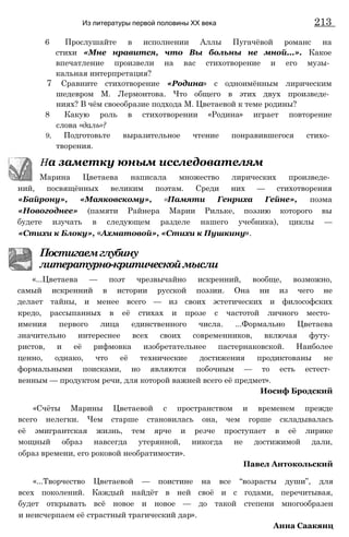 6 Прослушайте в исполнении Аллы Пугачёвой романс на
стихи «Мне нравится, что Вы больны не мной...». Какое
впечатление произвели на вас стихотворение и его музы­
кальная интерпретация?
7 Сравните стихотворение «Родина» с одноимённым лирическим
шедевром М. Лермонтова. Что общего в этих двух произведе­
ниях? В чём своеобразие подхода М. Цветаевой к теме родины?
8 Какую роль в стихотворении «Родина» играет повторение
слова «даль»?
9, Подготовьте выразительное чтение понравившегося стихо­
творения.
На заметку юным исследователям
Марина Цветаева написала множество лирических произведе­
ний, посвящённых великим поэтам. Среди них — стихотворения
«Байрону», «Маяковскому», «Памяти Генриха Гейне», поэма
«Новогоднее» (памяти Райнера Марии Рильке, поэзию которого вы
будете изучать в следующем разделе нашего учебника), циклы —
«Стихи к Блоку», «Ахматовой», «Стихи к Пушкину».
Постигаемглубину
литературно-критическоймысли
«...Цветаева — поэт чрезвычайно искренний, вообще, возможно,
самый искренний в истории русской поэзии. Она ни из чего не
делает тайны, и менее всего — из своих эстетических и философских
кредо, рассыпанных в её стихах и прозе с частотой личного место­
имения первого лица единственного числа. ...Формально Цветаева
значительно интереснее всех своих современников, включая футу­
ристов, и её рифмовка изобретательнее пастернаковской. Наиболее
ценно, однако, что её технические достижения продиктованы не
формальными поисками, но являются побочным — то есть естест­
венным — продуктом речи, для которой важней всего её предмет».
Иосиф Бродский
«Счёты Марины Цветаевой с пространством и временем прежде
всего нелегки. Чем старше становилась она, чем горше складывалась
её эмигрантская жизнь, тем ярче и резче проступает в её лирике
мощный образ навсегда утерянной, никогда не достижимой дали,
образ времени, его роковой необратимости».
Павел Антокольский
«...Творчество Цветаевой — поистине на все “возрасты души”, для
всех поколений. Каждый найдёт в ней своё и с годами, перечитывая,
будет открывать всё новое и новое — до такой степени многообразен
и неисчерпаем её страстный трагический дар».
Анна Саакянц
Из литературы первой половины XX века 213
 