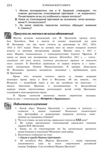 В ПОИСКАХ ВСЕГО НОВОГО
214
1. Многие исследователи, как и И. Бродский, утверждают, что
главное достоинство стихотворений Цветаевой — их искренность.
Почувствовали ли вы эту особенность лирики поэтессы?
2. Какое из стихотворений Цветаевой вы вспомнили, читая высказы­
вание П. Антокольского?
3. На какое свойство творчества поэтессы обращает внимание
А. Саакянц?
Прогулкиноместамвеликихвдохновений
Местом великих вдохновений для М. Цветаевой, прежде всего,
был Коктебель. Ещё в юности её пленил творческий дух дома
М. Волошина, где она часто гостила до революции (в 1911, 1913,
1915 и 1917 годах). «Одно из лучших мест на земле» подарило поэтессе
встречу со многими интересными людьми. Именно здесь в 1911 г.
юная Марина познакомилась с семнадцатилетним Сергеем Эфроном. В
одном из писем она восторженно писала: «Коктебель 1911 г. — счаст­
ливейший год моей жизни, никаким российским заревам не затмить
того сияния». В Коктебеле произошла её первая встреча и с извес­
тным литератором Осипом Мандельштамом. В архивах Дома-музея
М. Волошина хранятся материалы, связанные с пребыванием здесь
М. Цветаевой.
Кроме того, великая поэтесса вместе со своими родными
некоторое время жила в Ялте и Феодосии. «И мы поняли... что
Феодосия — волшебный город и что мы полюбили его навсегда», —
писала Анастасия Цветаева в воспоминаниях. О феодосийском
периоде жизни писательницы рассказывает музей сестёр Цветаевых,
созданный в этом прекрасном городе.
В Крыму поэтессой написаны многие лирические шедевры.
Один из них — стихотворение «Встреча с Пушкиным».
Подытожимизученное
1. Какой образ Марины Цветаевой — человека и поэтессы —
сложился в вашем сознании? Насколько соответствуют
ему фотографии и репродукции портретов поэтессы, поме­
щённые на страницах учебника?
2. Что в её стихах, на ваш взгляд, привлекает читателя XXI века?
3. На основе прочитанных стихотворений определите тематику
лирики М.И. Цветаевой.
4. Какие из её стихотворений вы бы посоветовали прочитать
своим близким и знакомым? Объясните свой выбор.
5. Подготовьте сообщение на тему:
• «Крым в судьбе Марины Цветаевой».
6. «Я полюбила Вас, Марина Цветаева», — этими строчками
заканчивается одна из песен современной российской
певицы Земфиры. А вы полюбили Марину Цветаеву?
 