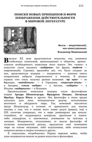 Из литературы первой половины XX века 215
ПОИСКИ НОВЫХ ПРИНЦИПОВ И ФОРМ
ИЗОБРАЖЕНИЯ ДЕЙСТВИТЕЛЬНОСТИ
В МИРОВОЙ ЛИТЕРАТУРЕ
Мысль — вещественней,
чем ножка рояльная.
Владимир Маяковский
Вначале XX века представители искусства под влиянием
глобальных изменений, происходивших в обществе, провоз­
гласили необходимость появления всего нового. Это «новое» в
искусстве стали называть «модерном» (от франц. moderne —
современный). Стремясь превзойти всё, что было создано до
них, представители модерна — модернисты — девизом своего
направления избрали современность и новизну. В разных
странах этот стиль получил разные названия: «ар нуво» — во
Франции, «югендстилъ» — в Германии, «сецессион-стиль» —
в Австрии, «стиль модерн» — в Англии, «либерти» — в
Италии, «модернисмо» — в Испании.
Предпосылками появления модерна стали философские
теории Артура Шопенгауэра, Фридриха Ницше, Зигмунда
Фрейда, Карла Юнга и других. Эти философы в своих трудах
пытались дать иное, неподвластное разуму, истолкование
жестокого и абсурдного мира. Так, немецкий мыслитель
Артур Шопенгауэр, в отличие от привычного для многих
мнения о том, что в основе всего лежит разум (рацио), ещё в
XIX столетии утверждал, что в мире доминируют два начала:
стихийное, не поддающееся контролю, прогнозам и каким-
либо стандартам, и чувственное, основанное на чувствах и
эмоциях. Модернисты, отталкиваясь от мысли философа об
иллюзии возможностей разума, предлагали своё понимание
мира на основе интуиции, либо подсознания, либо осмысления
вопросов жизни и смерти человека и других.
К сожалению, потребовалась Первая мировая война, чтобы
идеи модернистов вышли за рамки искусства и философии
 