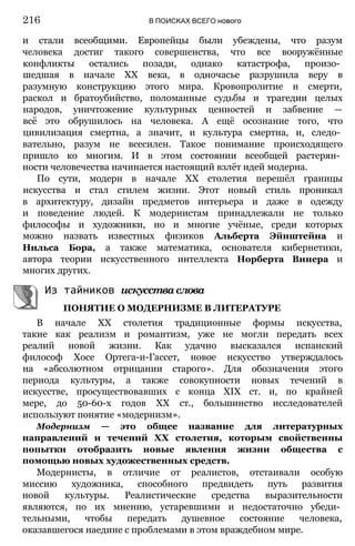 и стали всеобщими. Европейцы были убеждены, что разум
человека достиг такого совершенства, что все вооружённые
конфликты остались позади, однако катастрофа, произо­
шедшая в начале XX века, в одночасье разрушила веру в
разумную конструкцию этого мира. Кровопролитие и смерти,
раскол и братоубийство, поломанные судьбы и трагедии целых
народов, уничтожение культурных ценностей и забвение —
всё это обрушилось на человека. А ещё осознание того, что
цивилизация смертна, а значит, и культура смертна, и, следо­
вательно, разум не всесилен. Такое понимание происходящего
пришло ко многим. И в этом состоянии всеобщей растерян­
ности человечества начинается настоящий взлёт идей модерна.
По сути, модерн в начале XX столетия перешёл границы
искусства и стал стилем жизни. Этот новый стиль проникал
в архитектуру, дизайн предметов интерьера и даже в одежду
и поведение людей. К модернистам принадлежали не только
философы и художники, но и многие учёные, среди которых
можно назвать известных физиков Альберта Эйнштейна и
Нильса Бора, а также математика, основателя кибернетики,
автора теории искусственного интеллекта Норберта Винера и
многих других.
Из тайников искусстваслова
ПОНЯТИЕ О МОДЕРНИЗМЕ В ЛИТЕРАТУРЕ
В начале XX столетия традиционные формы искусства,
такие как реализм и романтизм, уже не могли передать всех
реалий новой жизни. Как удачно высказался испанский
философ Хосе Ортега-и-Гассет, новое искусство утверждалось
на «абсолютном отрицании старого». Для обозначения этого
периода культуры, а также совокупности новых течений в
искусстве, просуществовавших с конца XIX ст. и, по крайней
мере, до 50-60-х годов XX ст., большинство исследователей
используют понятие «модернизм».
Модернизм — это общее название для литературных
направлений и течений XX столетия, которым свойственны
попытки отобразить новые явления жизни общества с
помощью новых художественных средств.
Модернисты, в отличие от реалистов, отстаивали особую
миссию художника, способного предвидеть путь развития
новой культуры. Реалистические средства выразительности
являются, по их мнению, устаревшими и недостаточно убеди­
тельными, чтобы передать душевное состояние человека,
оказавшегося наедине с проблемами в этом враждебном мире.
216 В ПОИСКАХ ВСЕГО нового
 