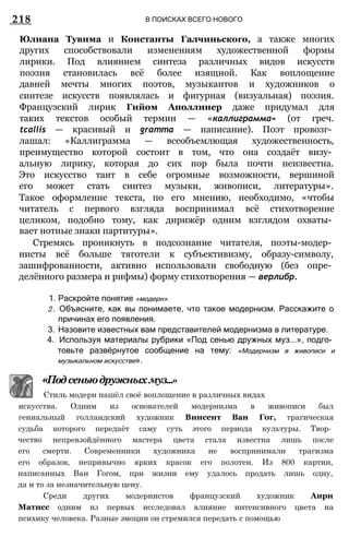 218 В ПОИСКАХ ВСЕГО НОВОГО
Юлиана Тувима и Константы Галчиньского, а также многих
других способствовали изменениям художественной формы
лирики. Под влиянием синтеза различных видов искусств
поэзия становилась всё более изящной. Как воплощение
давней мечты многих поэтов, музыкантов и художников о
синтезе искусств появлялась и фигурная (визуальная) поэзия.
Французский лирик Гийом Аполлинер даже придумал для
таких текстов особый термин — «каллиграмма» (от греч.
tcallis — красивый и gramma — написание). Поэт провозг­
лашал: «Каллиграмма — всеобъемлющая художественность,
преимущество которой состоит в том, что она создаёт визу­
альную лирику, которая до сих пор была почти неизвестна.
Это искусство таит в себе огромные возможности, вершиной
его может стать синтез музыки, живописи, литературы».
Такое оформление текста, по его мнению, необходимо, «чтобы
читатель с первого взгляда воспринимал всё стихотворение
целиком, подобно тому, как дирижёр одним взглядом охваты­
вает нотные знаки партитуры».
Стремясь проникнуть в подсознание читателя, поэты-модер­
нисты всё больше тяготели к субъективизму, образу-символу,
зашифрованности, активно использовали свободную (без опре­
делённого размера и рифмы) форму стихотворения — верлибр.
1. Раскройте понятие «модерн».
2. Объясните, как вы понимаете, что такое модернизм. Расскажите о
причинах его появления.
3. Назовите известных вам представителей модернизма в литературе.
4. Используя материалы рубрики «Под сенью дружных муз...», подго­
товьте развёрнутое сообщение на тему: «Модернизм в живописи и
музыкальном искусстве».
искусства. Одним из основателей модернизма в живописи был
гениальный голландский художник Винсент Ван Гог, трагическая
судьба которого передаёт саму суть этого периода культуры. Твор­
чество непревзойдённого мастера цвета стала известна лишь после
его смерти. Современники художника не воспринимали трагизма
его образов, непривычно ярких красок его полотен. Из 800 картин,
написанных Ван Гогом, при жизни ему удалось продать лишь одну,
да и то за незначительную цену.
Среди других модернистов французский художник Анри
Матисс одним из первых исследовал влияние интенсивного цвета на
психику человека. Разные эмоции он стремился передать с помощью
«Подсеньюдружныхмуз...»
Стиль модерн нашёл своё воплощение в различных видах
 