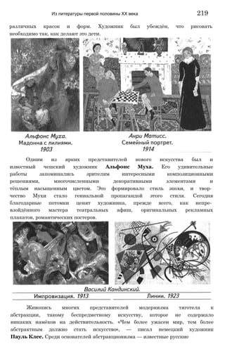 Из литературы первой половины XX века 219
различных красок и форм. Художник был убеждён, что рисовать
необходимо так, как делают это дети.
Одним из ярких представителей нового искусства был и
известный чешский художник Альфонс Муха. Его удивительные
работы запоминались зрителям интересными композиционными
решениями, многочисленными декоративными элементами и
тёплым насыщенным цветом. Это формировало стиль эпохи, и твор­
чество Мухи стало гениальной пропагандой этого стиля. Сегодня
благодарные потомки ценят художника, прежде всего, как непре­
взойдённого мастера театральных афиш, оригинальных рекламных
плакатов, романтических постеров.
Живопись многих представителей модернизма тяготела к
абстракции, такому беспредметному искусству, которое не содержало
никаких намёков на действительность. «Чем более ужасен мир, тем более
абстрактным должно стать искусство», — писал немецкий художник
Пауль Клее. Среди основателей абстракционизма — известные русские
 