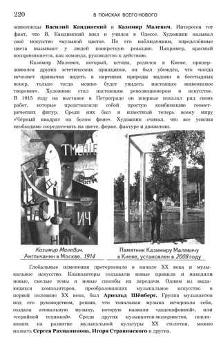 живописцы Василий Кандинский и Казимир Малевич. Интересен тот
факт, что В. Кандинский жил и учился в Одессе. Художник называл
своё искусство «музыкой цвета». По его наблюдениям, определённые
цвета вызывают у людей конкретную реакцию. Например, красный
воспринимается, как команда, руководство к действию.
Казимир Малевич, который, кстати, родился в Киеве, придер­
живался других эстетических принципов, он был убеждён, что «когда
исчезнет привычка видеть в картинах природы мадонн и бесстыдных
венер, только тогда можно будет увидеть настоящее живописное
творение». Художник стал настоящим революционером в искусстве.
В 1915 году на выставке в Петрограде он впервые показал ряд своих
работ, которые представляли собой простую комбинацию геомет­
рических фигур. Среди них был и известный теперь всему миру
«Чёрный квадрат на белом фоне». Художник считал, что все усилия
необходимо сосредоточить на цвете, форме, фактуре и движении.
220 В ПОИСКАХ ВСЕГО НОВОГО
Глобальные изменения претерпевало в начале XX века и музы­
кальное искусство. Композиторы создавали новые правила и находили
новые, смелые темы и новые способы их передачи. Одним из выда­
ющихся композиторов, преобразовавших музыкальное искусство в
первой половине XX века, был Арнольд Шёнберг. Группа музыкантов
под его руководством, решив, что тональная музыка исчерпала себя,
создала атональную музыку, которую назвали «додекафонией», или
«серийной техникой». Среди других музыкантов-модернистов, повли­
явших на развитие музыкальной культуры XX столетия, можно
назвать Сергея Рахманинова, Игоря Стравинского и других.
 