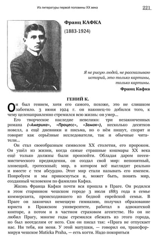 Из литературы первой половины XX века 221
Франц КАФКА
(1883-1924)
Я не рисую людей, не рассказываю
историй, это только картины,
только картины.
Франц Кафка
ГЕНИЙ К.
О
н был гением, хотя его самого, похоже, это не слишком
заботило. 3 июня 1924 г. он наконец-то добился того, к
чему целенаправленно стремился всю жизнь: он умер...
Его творческое наследие невелико: три незаконченных
романа («Америка», «Процесс», «Замок»), несколько десятков
новелл, а ещё дневники и письма, но о нём пишут, спорят и
говорят как серьёзные исследователи, так и обычные чита­
тели...
Он стал своеобразным символом XX столетия, его пророком.
Он ушёл из жизни, когда самые страшные кошмары XX века
ещё только должны были произойти. Обладая даром песеи-
мистического предвидения, он создал свой мир: непонятный,
зловещий, гротескный; мир, в котором всё выглядит реально
и вместе с тем абсурдно. Этот мир стали называть его именем.
Попробуем и мы прикоснуться и, может быть, понять мир,
созданный человеком по фамилии Кафка.
Жизнь Франца Кафки почти вся прошла в Праге. Он родился
в этом старинном чешском городе 3 июля 1883 года в семье
коммерсанта, происходившего из бедной еврейской семьи. В
Праге он закончил немецкую гимназию, получил образование
юриста в Пражском университете, работал в адвокатской
конторе, а потом и в частном страховом агентстве. Но он не
любил Прагу, многие годы стремился сбежать из этого города,
но был неотделим от него. Сам он писал так: «Прага не отпускает
нас. Ни тебя, ни меня. У этой матушки, — говорил он, трансфор­
мируя чешское Maticka Praha, — есть когти. Надо покориться
 