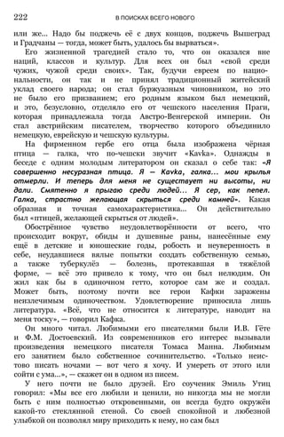 или же... Надо бы поджечь её с двух концов, поджечь Вышеград
и Градчаны — тогда, может быть, удалось бы вырваться».
Его жизненной трагедией стало то, что он оказался вне
наций, классов и культур. Для всех он был «свой среди
чужих, чужой среди своих». Так, будучи евреем по нацио­
нальности, он так и не принял традиционный житейский
уклад своего народа; он стал буржуазным чиновником, но это
не было его призванием; его родным языком был немецкий,
и это, безусловно, отделяло его от чешского населения Праги,
которая принадлежала тогда Австро-Венгерской империи. Он
стал австрийским писателем, творчество которого объединило
немецкую, еврейскую и чешскую культуры.
На фирменном гербе его отца была изображена чёрная
птица — галка, что по-чешски звучит «Kavka». Однажды в
беседе с одним молодым литератором он сказал о себе так: «Я
совершенно несуразная птица. Я — Kavka, галка... мои крылья
отмерли. И теперь для меня не существует ни высоты, ни
дали. Смятенно я прыгаю среди людей... Я сер, как пепел.
Галка, страстно желающая скрыться среди камней». Какая
образная и точная самохарактеристика... Он действительно
был «птицей, желающей скрыться от людей».
Обострённое чувство неудовлетворённости от всего, что
происходит вокруг, обиды и душевные раны, нанесённые ему
ещё в детские и юношеские годы, робость и неуверенность в
себе, неудавшиеся вялые попытки создать собственную семью,
а также туберкулёз — болезнь, протекавшая в тяжёлой
форме, — всё это привело к тому, что он был нелюдим. Он
жил как бы в одиночном гетто, которое сам же и создал.
Может быть, поэтому почти все герои Кафки заражены
неизлечимым одиночеством. Удовлетворение приносила лишь
литература. «Всё, что не относится к литературе, наводит на
меня тоску», — говорил Кафка.
Он много читал. Любимыми его писателями были И.В. Гёте
и Ф.М. Достоевский. Из современников его интерес вызывали
произведения немецкого писателя Томаса Манна. Любимым
его занятием было собственное сочинительство. «Только неис­
тово писать ночами — вот чего я хочу. И умереть от этого или
сойти с ума...», — скажет он в одном из писем.
У него почти не было друзей. Его соученик Эмиль Утиц
говорил: «Мы все его любили и ценили, но никогда мы не могли
быть с ним полностью откровенными, он всегда будто окружён
какой-то стеклянной стеной. Со своей спокойной и любезной
улыбкой он позволял миру приходить к нему, но сам был
222 В ПОИСКАХ ВСЕГО НОВОГО
 