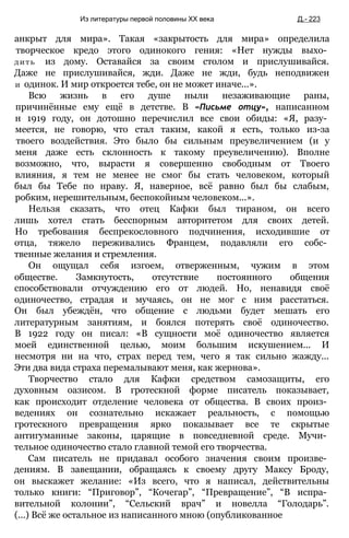анкрыт для мира». Такая «закрытость для мира» определила
творческое кредо этого одинокого гения: «Нет нужды выхо­
дить из дому. Оставайся за своим столом и прислушивайся.
Даже не прислушивайся, жди. Даже не жди, будь неподвижен
и одинок. И мир откроется тебе, он не может иначе...».
Всю жизнь в его душе ныли незаживающие раны,
причинённые ему ещё в детстве. В «Письме отцу», написанном
н 1919 году, он дотошно перечислил все свои обиды: «Я, разу­
меется, не говорю, что стал таким, какой я есть, только из-за
твоего воздействия. Это было бы сильным преувеличением (и у
меня даже есть склонность к такому преувеличению). Вполне
возможно, что, вырасти я совершенно свободным от Твоего
влияния, я тем не менее не смог бы стать человеком, который
был бы Тебе по нраву. Я, наверное, всё равно был бы слабым,
робким, нерешительным, беспокойным человеком...».
Нельзя сказать, что отец Кафки был тираном, он всего
лишь хотел стать бесспорным авторитетом для своих детей.
Но требования беспрекословного подчинения, исходившие от
отца, тяжело переживались Францем, подавляли его собс­
твенные желания и стремления.
Он ощущал себя изгоем, отверженным, чужим в этом
обществе. Замкнутость, отсутствие постоянного общения
способствовали отчуждению его от людей. Но, ненавидя своё
одиночество, страдая и мучаясь, он не мог с ним расстаться.
Он был убеждён, что общение с людьми будет мешать его
литературным занятиям, и боялся потерять своё одиночество.
В 1922 году он писал: «В сущности моё одиночество является
моей единственной целью, моим большим искушением... И
несмотря ни на что, страх перед тем, чего я так сильно жажду...
Эти два вида страха перемалывают меня, как жернова».
Творчество стало для Кафки средством самозащиты, его
духовным оазисом. В гротескной форме писатель показывает,
как происходит отделение человека от общества. В своих произ­
ведениях он сознательно искажает реальность, с помощью
гротескного превращения ярко показывает все те скрытые
антигуманные законы, царящие в повседневной среде. Мучи­
тельное одиночество стало главной темой его творчества.
Сам писатель не придавал особого значения своим произве­
дениям. В завещании, обращаясь к своему другу Максу Броду,
он выскажет желание: «Из всего, что я написал, действительны
только книги: “Приговор”, “Кочегар”, “Превращение”, “В испра­
вительной колонии”, “Сельский врач” и новелла “Голодарь”.
(...) Всё же остальное из написанного мною (опубликованное
Из литературы первой половины XX века Д.- 223
 