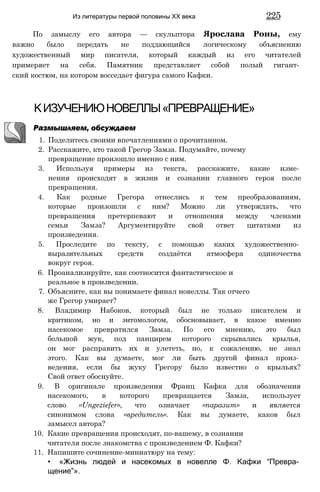 По замыслу его автора — скульптора Ярослава Роны, ему
важно было передать не поддающийся логическому объяснению
художественный мир писателя, который каждый из его читателей
примеряет на себя. Памятник представляет собой полый гигант­
ский костюм, на котором восседает фигура самого Кафки.
Из литературы первой половины XX века 225
КИЗУЧЕНИЮНОВЕЛЛЫ«ПРЕВРАЩЕНИЕ»
Размышляем, обсуждаем
1. Поделитесь своими впечатлениями о прочитанном.
2. Расскажите, кто такой Грегор Замза. Подумайте, почему
превращение произошло именно с ним.
3. Используя примеры из текста, расскажите, какие изме­
нения происходят в жизни и сознании главного героя после
превращения.
4. Как родные Грегора отнеслись к тем преобразованиям,
которые произошли с ним? Можно ли утверждать, что
превращения претерпевают и отношения между членами
семьи Замза? Аргументируйте свой ответ цитатами из
произведения.
5. Проследите по тексту, с помощью каких художественно­
выразительных средств создаётся атмосфера одиночества
вокруг героя.
6. Проанализируйте, как соотносится фантастическое и
реальное в произведении.
7. Объясните, как вы понимаете финал новеллы. Так отчего
же Грегор умирает?
8. Владимир Набоков, который был не только писателем и
критиком, но и энтомологом, обосновывает, в какое именно
насекомое превратился Замза. По его мнению, это был
большой жук, под панцирем которого скрывались крылья,
он мог расправить их и улететь, но, к сожалению, не знал
этого. Как вы думаете, мог ли быть другой финал произ­
ведения, если бы жуку Грегору было известно о крыльях?
Свой ответ обоснуйте.
9. В оригинале произведения Франц Кафка для обозначения
насекомого, в которого превращается Замза, использует
слово «Ungeziefer», что означает «паразит» и является
синонимом слова «вредитель». Как вы думаете, каков был
замысел автора?
10. Какие превращения происходят, по-вашему, в сознании
читателя после знакомства с произведением Ф. Кафки?
11. Напишите сочинение-миниатюру на тему:
• «Жизнь людей и насекомых в новелле Ф. Кафки “Превра­
щение”».
 