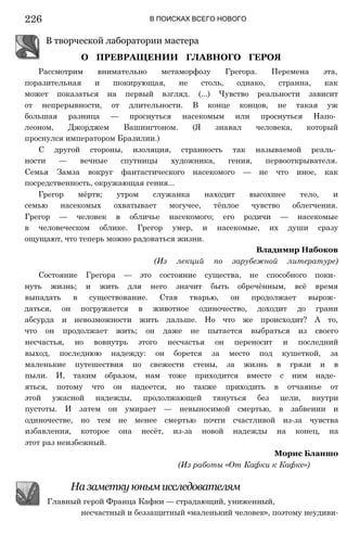 226 В ПОИСКАХ ВСЕГО НОВОГО
В творческой лаборатории мастера
О ПРЕВРАЩЕНИИ ГЛАВНОГО ГЕРОЯ
Рассмотрим внимательно метаморфозу Грегора. Перемена эта,
поразительная и шокирующая, не столь, однако, странна, как
может показаться на первый взгляд. (...) Чувство реальности зависит
от непрерывности, от длительности. В конце концов, не такая уж
большая разница — проснуться насекомым или проснуться Напо­
леоном, Джорджем Вашингтоном. (Я знавал человека, который
проснулся императором Бразилии.)
С другой стороны, изоляция, странность так называемой реаль­
ности — вечные спутницы художника, гения, первооткрывателя.
Семья Замза вокруг фантастического насекомого — не что иное, как
посредственность, окружающая гения...
Грегор мёртв; утром служанка находит высохшее тело, и
семью насекомых охватывает могучее, тёплое чувство облегчения.
Грегор — человек в обличье насекомого; его родичи — насекомые
в человеческом облике. Грегор умер, и насекомые, их души сразу
ощущают, что теперь можно радоваться жизни.
Владимир Набоков
(Из лекций по зарубежной литературе)
Состояние Грегора — это состояние существа, не способного поки­
нуть жизнь; и жить для него значит быть обречённым, всё время
выпадать в существование. Став тварью, он продолжает вырож­
даться, он погружается в животное одиночество, доходит до грани
абсурда и невозможности жить дальше. Но что же происходит? А то,
что он продолжает жить; он даже не пытается выбраться из своего
несчастья, но вовнутрь этого несчастья он переносит и последний
выход, последнюю надежду: он борется за место под кушеткой, за
маленькие путешествия по свежести стены, за жизнь в грязи и в
пыли. И, таким образом, нам тоже приходится вместе с ним наде­
яться, потому что он надеется, но также приходить в отчаянье от
этой ужасной надежды, продолжающей тянуться без цели, внутри
пустоты. И затем он умирает — невыносимой смертью, в забвении и
одиночестве, но тем не менее смертью почти счастливой из-за чувства
избавления, которое она несёт, из-за новой надежды на конец, на
этот раз неизбежный.
Морис Бланшо
(Из работы «От Кафки к Кафке»)
На заметку юным исследователям
Главный герой Франца Кафки — страдающий, униженный,
несчастный и беззащитный «маленький человек», поэтому неудиви-
 