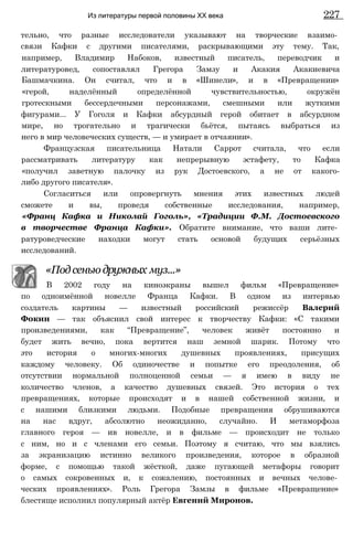 тельно, что разные исследователи указывают на творческие взаимо­
связи Кафки с другими писателями, раскрывающими эту тему. Так,
например, Владимир Набоков, известный писатель, переводчик и
литературовед, сопоставлял Грегора Замзу и Акакия Акакиевича
Башмачкина. Он считал, что и в «Шинели», и в «Превращении»
«герой, наделённый определённой чувствительностью, окружён
гротескными бессердечными персонажами, смешными или жуткими
фигурами... У Гоголя и Кафки абсурдный герой обитает в абсурдном
мире, но трогательно и трагически бьётся, пытаясь выбраться из
него в мир человеческих существ, — и умирает в отчаянии».
Французская писательница Натали Саррот считала, что если
рассматривать литературу как непрерывную эстафету, то Кафка
«получил заветную палочку из рук Достоевского, а не от какого-
либо другого писателя».
Согласиться или опровергнуть мнения этих известных людей
сможете и вы, проведя собственные исследования, например,
«Франц Кафка и Николай Гоголь», «Традиции Ф.М. Достоевского
в творчестве Франца Кафки». Обратите внимание, что ваши лите­
ратуроведческие находки могут стать основой будущих серьёзных
исследований.
«Под сеньюдружных муз...»
В 2002 году на киноэкраны вышел фильм «Превращение»
по одноимённой новелле Франца Кафки. В одном из интервью
создатель картины — известный российский режиссёр Валерий
Фокин — так объяснил свой интерес к творчеству Кафки: «С такими
произведениями, как “Превращение”, человек живёт постоянно и
будет жить вечно, пока вертится наш земной шарик. Потому что
это история о многих-многих душевных проявлениях, присущих
каждому человеку. Об одиночестве и попытке его преодоления, об
отсутствии нормальной полноценной семьи — я имею в виду не
количество членов, а качество душевных связей. Это история о тех
превращениях, которые происходят и в нашей собственной жизни, и
с нашими близкими людьми. Подобные превращения обрушиваются
на нас вдруг, абсолютно неожиданно, случайно. И метаморфоза
главного героя — ив новелле, и в фильме — происходит не только
с ним, но и с членами его семьи. Поэтому я считаю, что мы взялись
за экранизацию истинно великого произведения, которое в образной
форме, с помощью такой жёсткой, даже пугающей метафоры говорит
о самых сокровенных и, к сожалению, постоянных и вечных челове­
ческих проявлениях». Роль Грегора Замзы в фильме «Превращение»
блестяще исполнил популярный актёр Евгений Миронов.
Из литературы первой половины XX века 227
 