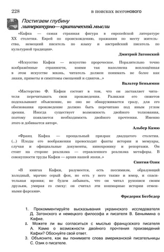 228 в поисках всегонового
Постигаем глубину
литературно—критическоймысли
«Кафка — самая странная фигура в европейской литературе
XX столетия. Еврей по происхождению, пражанин по месту житель­
ства, немецкий писатель по языку и австрийский писатель по
культурной традиции».
Дмитрий Затонский
«Искусство Кафки — искусство пророческое. Поразительно точно
изображённые странности, коими так наполнена воплощённая
в этом искусстве жизнь, читатель должен понимать не более как
знаки, приметы и симптомы смещений и сдвигов...»
Вальтер Беньямин
«Мастерство Ф. Кафки состоит в том, что он заставляет чита­
теля перечитывать свои произведения. Развязки его сюжетов
подсказывают объяснение, но оно не обнаруживается сразу, для его
обоснования произведение должно быть перечитано под иным углом
зрения. Иногда существует возможность двойного толкования,
поэтому появляется необходимость двойного прочтения. Именно
этого и добивается автор».
Альбер Камю
«Франц Кафка — прощальный призрак двадцатого столетия.
(...) Плоды его воображения превосходят факты истории и мемуары,
случаи и официальные документы, кинохронику и репортажи. Он
стоит на стороне реализма — отравленного реализма метафоры. В
совокупности труды Кафки — архив нашей эпохи..»
Синтия Озик
«В книгах Кафки, разумеется, есть пессимизм, образующий
холодный, мрачно серый фон, но есть у него также и юмор, и спаси­
тельная ирония; не будем забывать, что он читал рукописи своим
друзьям, умирая со смеху: он считал эти кошмарные истории отмен­
ными фарсами».
Фредерик Бегбедер
1. Прокомментируйте высказывания украинского исследователя
Д. Затонского и немецкого философа и писателя В. Беньямина о
Кафке.
2. Можете ли вы согласиться с мыслью французского писателя
А. Камю о возможности двойного прочтения произведений
Кафки? Обоснуйте свой ответ.
3. Объясните, как вы понимаете слова американской писательницы
С. Озик о писателе.
 