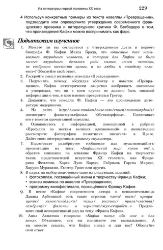 4 Используя конкретные примеры из текста новеллы «Превращение»,
подтвердите или опровергните утверждение современного фран­
цузского прозаика и литературного критика Ф. Бегбедера о том,
что произведения Кафки можно воспринимать как фарс.
Подытожимизученное
1. Можете ли вы согласиться с утверждением друга и первого
биографа Ф. Кафки Макса Брода, что «описание так назы­
ваемого заурядного человека, в котором для Кафки не было
ничего заурядного, делалось ради самого этого человека,
не сообразно каким-то целям, а из любви к каждому чело­
веку»? Обоснуйте свой ответ.
2. Раскройте смысл названия новеллы «Превращение».
3. Подумайте, почему, обсуждая обложку к новелле «Превра­
щение», Кафка категорически запретил изображать насекомое
и утверждал, что ни в коем случае не должно быть никакой
информации о том, в кого именно превратился Грегор.
4. Докажите, что новелла Ф. Кафки — это произведение лите­
ратуры модернизма.
5. На сайте http://www.randomhouse.com/crown/metamorphosis/
посмотрите флэш-мультфильм «Метаморфозы». Сопоставьте
его с текстом прочитанной новеллы.
6. Ознакомьтесь с информацией, помещённой в рубрике
«Прогулки по местам великих вдохновений» и внимательно
рассмотрите фотографию памятника писателю в Праге.
Дайте свою интерпретацию замыслу скульптора.
7. Подготовьте развёрнутое сообщение или мультимедийную
презентацию на тему: «Кафкианский мир: каков он?..»,
обратив внимание на влияние Франца Кафки на творчество
таких представителей искусства XX столетия, как Фреде-
рико Феллини, Хорхе Луис Борхес, Габриэль Гарсиа Маркес,
Харуки Мураками, Гюнтер Грасс или других.
8. В парах на выбор подготовьте одно из следующих заданий:
• фотоколлаж, посвящённый жизни и творчеству Франца Кафки;
• эскизы комикса по новелле «Превращение»;
• программу кинофестиваля, посвящённого Францу Кафке.
9. В песне «Кафка» современного автора и исполнительницы
Дианы Арбениной есть такие строчки: «лето/ июль/ превра­
щение/ замок/кнедлики/ чехия/ роглики/ прага/чувства/
гамбринус/ фаланги в чернилах/жук-скарабей...». Предло­
жите свой ассоциативный ряд на тему: «Франц Кафка».
10. Анна Ахматова говорила: «Кафка писал обо мне и для
меня». Объясните, как вы понимаете это высказывание. А
вы можете сказать, что Кафка писал и для вас? Обоснуйте
свой ответ.
Из литературы первой половины XX века 229
 