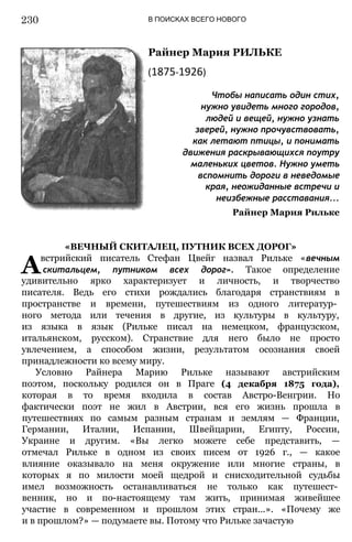 В ПОИСКАХ ВСЕГО НОВОГО
Райнер Мария РИЛЬКЕ
(1875-1926)
Чтобы написать один стих,
нужно увидеть много городов,
людей и вещей, нужно узнать
зверей, нужно прочувствовать,
как летают птицы, и понимать
движения раскрывающихся поутру
маленьких цветов. Нужно уметь
вспомнить дороги в неведомые
края, неожиданные встречи и
неизбежные расставания...
Райнер Мария Рильке
«ВЕЧНЫЙ СКИТАЛЕЦ, ПУТНИК ВСЕХ ДОРОГ»
Австрийский писатель Стефан Цвейг назвал Рильке «вечным
скитальцем, путником всех дорог». Такое определение
удивительно ярко характеризует и личность, и творчество
писателя. Ведь его стихи рождались благодаря странствиям в
пространстве и времени, путешествиям из одного литератур­
ного метода или течения в другие, из культуры в культуру,
из языка в язык (Рильке писал на немецком, французском,
итальянском, русском). Странствие для него было не просто
увлечением, а способом жизни, результатом осознания своей
принадлежности ко всему миру.
Условно Райнера Марию Рильке называют австрийским
поэтом, поскольку родился он в Праге (4 декабря 1875 года),
которая в то время входила в состав Австро-Венгрии. Но
фактически поэт не жил в Австрии, вся его жизнь прошла в
путешествиях по самым разным странам и землям — Франции,
Германии, Италии, Испании, Швейцарии, Египту, России,
Украине и другим. «Вы легко можете себе представить, —
отмечал Рильке в одном из своих писем от 1926 г., — какое
влияние оказывало на меня окружение или многие страны, в
которых я по милости моей щедрой и снисходительной судьбы
имел возможность останавливаться не только как путешест­
венник, но и по-настоящему там жить, принимая живейшее
участие в современном и прошлом этих стран...». «Почему же
и в прошлом?» — подумаете вы. Потому что Рильке зачастую
230
 