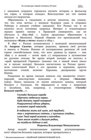 Из литературы первой половины XX века 231
с завидным усердием стремился изучить историю и фольклор
тех стран, в которые попадал. Впоследствии все эти знания
питали его творчество.
Обратившись к сведениям о детстве писателя, мы узнаем,
что его отец мечтал о военном будущем сына и отправил
Райнера в военное учебное заведение. Его Рильке так и не
окончил из-за состояния здоровья. Интерес к гуманитарным
наукам привёл юношу в Пражский университет, где он
обучался в 1895-1896 г. (затем продолжал образование в
Берлине и Мюнхене). Первый сборник его произведений под
названием «Жизнь и песни» вышел в 1894 г.
В 1897 г. Рильке познакомился с немецкой писательницей
Лу Андреас Саломе, которая родилась, провела своё детство
и юность в России. Именно её восторженные рассказы об этой
стране способствовали тому, что поэт дважды (в апреле — мае
1899 г. и весной — летом 1900 г.) отправлялся в путешествие
по русским землям. Во время второй поездки он посетил и
«край прекрасной Украины» (именно так о нашей земле писал
он в письме матери). Большое впечатление на Рильке произ­
вели златоглавый Киев с его храмами и церквями, красота
полтавских степей, величие Харькова, днепровские кручи
Канева.
Увиденное во время поездок навеяло ему множество стихот­
ворений, впоследствии вошедших в сборник «Часослов»
(1905). Книга написана от имени киевского монаха, который
беседует с Господом. Он обращается к нему с вопросами
и мольбами, как, например, в стихотворении «Господь!
Большие города...»:
Господь! Большие города
обречены небесным карам.
Куда бежать перед пожаром?
Разрушенный одним ударом,
исчезнет город навсегда.
В подвалах жить всё хуже, всё трудней;
там с жертвенным скотом, с пугливым стадом,
схож Твой народ осанкою и взглядом.
Твоя земля живёт и дышит рядом,
но позабыли бедные о ней.
Перевод Владимира Микушевича
Автор создаёт впечатляющие картины дегуманизирован­
ного1 общества больших городов, которые превратились в
1 Дегуманизированный — лишённый гуманистической сути.
 