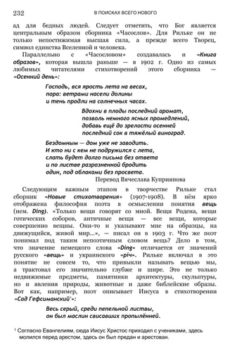 В ПОИСКАХ ВСЕГО НОВОГО
ад для бедных людей. Следует отметить, что Бог является
центральным образом сборника «Часослов». Для Рильке он не
только непостижимая высшая сила, а прежде всего Творец,
символ единства Вселенной и человека.
Параллельно с «Часословом» создавалась и «Книга
образов», которая вышла раньше — в 1902 г. Одно из самых
любимых читателями стихотворений этого сборника —
«Осенний день»:
Господь, вся ярость лета на весах,
пора: ветрами насели долины
и тень продли на солнечных часах.
Вдохни в плоды последний аромат,
позволь немного ясных промедлений,
добавь ещё до зрелости осенней
последний сок в тяжёлый виноград.
Бездомным — дом уже не заводить.
И кто ни с кем не подружился с лета,
слать будет долго письма без ответа
и по листве разрозненной бродить
один, под облаками без просвета.
Перевод Вячеслава Куприянова
Следующим важным этапом в творчестве Рильке стал
сборник «Новые стихотворения» (1907-1908). В нём ярко
отображена философия поэта в осмыслении понятия вещь
(нем. Ding). «Только вещи говорят со мной. Вещи Родена, вещи
готических соборов, античные вещи — все вещи, которые
совершенно вещны. Они-то и указывают мне на образцы, на
движущийся, живой мир...», — писал он в 1903 г. Что же поэт
понимал под таким непоэтичным словом вещь? Дело в том,
что значение немецкого слова «Ding» отличается от значений
русского «вещь» и украинского «річ». Рильке включал в это
понятие не совсем то, что привыкли называть вещью мы,
а трактовал его значительно глубже и шире. Это не только
недвижимые предметы, памятники архитектуры, скульптуры,
но и явления природы, животные и даже библейские образы.
Вот как, например, поэт описывает Иисуса в стихотворении
«Сад Гефсиманский'»:
Весь серый, среди пепельной листвы,
он был маслин свисавших пропылённей.
1 Согласно Евангелиям, сюда Иисус Христос приходил с учениками, здесь
молился перед арестом, здесь он был предан и арестован.
232
 