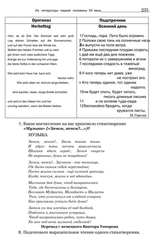 Из литературы первой половины XX века 235
Оригинал Подстрочник
Herbsttag
Herr, es ist Zeit. Der Sommer war sehr groli.
Leg deinen Schatten auf die Sonnenuhren,
und auf den Fluren lass die Winde los.
Befiehl den letzten Friichten voll zu sein;
gib ihnen noch zwei sudlichere Tage,
drange sie zur Vollendung hin und jage
die letzte SiilSe in den schweren Wein.
Wer jetzt kein Haus hat, baut sich
keines mehr.
Wer jetzt allein ist, wird es lange bleiben,
wird wachen, lesen, lange Briefe schreiben
und wird in den Alleen hin und her
unruhig wandern, wenn die Blatter treiben.
Осенний день
1Господь, пора. Лето было огромно.
2 Положи свою тень на солнечные часы
3и выпусти на поля ветра.
4 Прикажи последним плодам созреть;
5 дай им ещё два дня поюжнее,
6 поторопи их с завершением и вгони
7 последнюю сладость в тяжёлый
виноград.
8 У кого теперь нет дома, уже
не построит его.
9 Кто теперь одинок, тот одинок
надолго,
10не будет спать, будет читать,
писать длинные письма
11 и по аллеям туда-сюда
12беспокойно бродить, когда
кружатся листы.
М.Горелик
7. Какое впечатление на вас произвело стихотворение
«Музыка» {«Зачем, зачем?...»)?
МУЗЫКА
Зачем, зачем?.. Была такая тишь
И вдруг твои мечты зашелестели
Шагами вдоль оград... Зачем свирели
Не выронишь, души не пощадишь?
Зачем, зачем?.. Звучанье - как темница,
Где быть самим собой перестаёшь;
Пусть жизнь сильна - ещё сильней цевница,
Когда, тоскуя, жизнь в неё вдохнёшь.
Молчанья дай душе, чтоб возвратилась
Туда, где беспечальны и безмерны,
Венчают Мудрость, Молодость и Милость
Того, кто ускользнул от сладкой скверны
Как крыльями устало бьёт душа!
Затем ли ты влечёшь её над бездной,
Паденьем и молчаньем устраша,
Чтоб возвратилась робко, чуть дыша,
Ко мне под окна музыкой любезной?
Перевод с немецкого Виктора Топорова
8. Подготовьте выразительное чтение одного стихотворения.
 