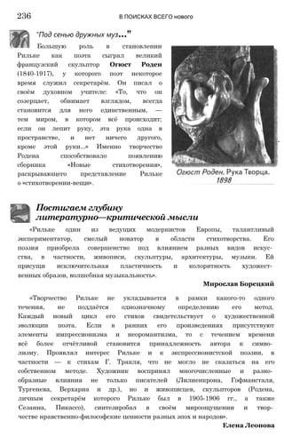 "Под сенью дружных муз..."
Большую роль в становлении
Рильке как поэта сыграл великий
французский скульптор Огюст Роден
(1840-1917), у которого поэт некоторое
время служил секретарём. Он писал о
своём духовном учителе: «То, что он
созерцает, обнимает взглядом, всегда
становится для него единственным, —
тем миром, в котором всё происходит;
если он лепит руку, эта рука одна в
пространстве, и нет ничего другого,
кроме этой руки...» Именно творчество
Родена способствовало появлению
сборника «Новые стихотворения»,
раскрывающего представление Рильке
о «стихотворении-вещи».
236 В ПОИСКАХ ВСЕГО нового
Постигаем глубину
литературно—критической мысли
«Рильке один из ведущих модернистов Европы, талантливый
экспериментатор, смелый новатор в области стихотворства. Его
поэзия приобрела совершенство под влиянием разных видов искус­
ства, в частности, живописи, скульптуры, архитектуры, музыки. Ей
присущи исключительная пластичность и колоритность художест­
венных образов, волшебная музыкальность».
Мирослав Борецкий
«Творчество Рильке не укладывается в рамки какого-то одного
течения, не поддаётся однозначному определению его метод.
Каждый новый цикл его стихов свидетельствует о художественной
эволюции поэта. Если в ранних его произведениях присутствуют
элементы импрессионизма и неоромантизма, то с течением времени
всё более отчётливой становится принадлежность автора к симво­
лизму. Проявлял интерес Рильке и к экспрессионистской поэзии, в
частности — к стихам Г. Тракля, что не могло не сказаться на его
собственном методе. Художник воспринял многочисленные и разно­
образные влияния не только писателей (Лилиенкрона, Гофмансталя,
Тургенева, Верхарна и др.), но и живописцев, скульпторов (Родена,
личным секретарём которого Рильке был в 1905-1906 гг., а также
Сезанна, Пикассо), синтезиробал в своём мироощущении и твор­
честве нравственно-философские ценности разных эпох и народов».
Елена Леонова
 