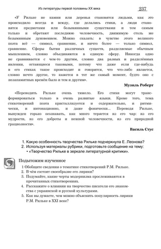 Из литературы первой половины XX века 237
«У Рильке не камни или деревья становятся людьми, как это
происходило всегда и всюду, где делались стихи, а люди стано­
вятся предметами или безымянными существами и тем самым
только и обретают последнюю человечность, движимую столь же
безымянным дуновением. Можно сказать: в чувстве этого великого
поэта всё — символ, сравнение, и ничто более — только символ,
сравнение. Сферы бытия различных существ, разделяемые обычным
мышлением, словно объединяются в единую сферу. Никогда одно
не сравнивается с чем-то другим, словно два разных и разделённых
явления, остающиеся таковыми, потому что даже если где-нибудь
в его стихах такое происходит и говорится, что что-либо является,
словно нечто другое, то кажется в тот же самый момент, будто оно с
незапамятных времён было и тем и другим».
«Переводить Рильке очень тяжело. Его стихи могут транс­
формироваться только в очень развитые языки. Кроме того, тема
стихотворений поэта кристаллизуется и содержательно, и ритми­
чески, и интонационно, и даже фонически... Переводя Рильке,
вынужден горько осознавать, как много теряется из его чар: из его
мудрости, из его доброты и нежной человечности, из его природной
грациозности».
1. Какую особенность творчества Рильке подчеркнула Е. Леонова?
2. Используя материалы рубрики, подготовьте сообщение на тему:
• «Творчество Рильке в зеркале литературной критики».
Подытожим изученное
1 Обобщите сведения о тематике стихотворений P.M. Рильке.
2. В чём состоит своеобразие его лирики?
3. Подумайте, какие черты модернизма прослеживаются в
прочитанных стихотворениях.
4. Расскажите о влиянии на творчество писателя его знаком­
ства с украинской и русской культурами.
5. Как вы думаете, чем можно объяснить популярность лирики
P.M. Рильке в XXI веке?
Музиль Роберт
Василь Стус
 
