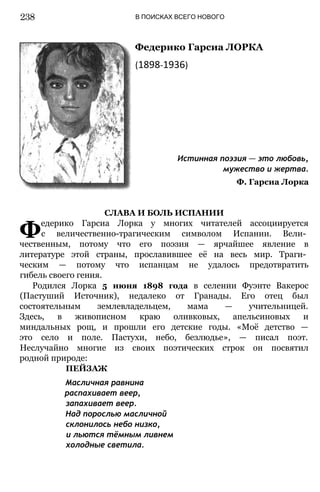 В ПОИСКАХ ВСЕГО НОВОГО
Федерико Гарсиа ЛОРКА
(1898-1936)
Истинная поэзия — это любовь,
мужество и жертва.
Ф. Гарсиа Лорка
СЛАВА И БОЛЬ ИСПАНИИ
Федерико Гарсиа Лорка у многих читателей ассоциируется
с величественно-трагическим символом Испании. Вели­
чественным, потому что его поэзия — ярчайшее явление в
литературе этой страны, прославившее её на весь мир. Траги­
ческим — потому что испанцам не удалось предотвратить
гибель своего гения.
Родился Лорка 5 июня 1898 года в селении Фуэнте Вакерос
(Пастуший Источник), недалеко от Гранады. Его отец был
состоятельным землевладельцем, мама — учительницей.
Здесь, в живописном краю оливковых, апельсиновых и
миндальных рощ, и прошли его детские годы. «Моё детство —
это село и поле. Пастухи, небо, безлюдье», — писал поэт.
Неслучайно многие из своих поэтических строк он посвятил
родной природе:
ПЕЙЗАЖ
Масличная равнина
распахивает веер,
запахивает веер.
Над порослью масличной
склонилось небо низко,
и льются тёмным ливнем
холодные светила.
238
 