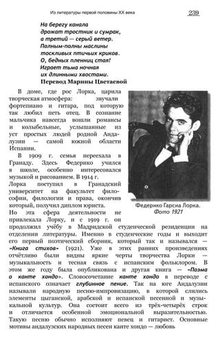 Из литературы первой половины XX века 239
На берегу канала
дрожат тростник и сумрак,
а третий — серый ветер.
Полным-полны маслины
тоскливых птичьих криков.
О, бедных пленниц стая!
Играет тьма ночная
их длинными хвостами.
Перевод Марины Цветаевой
В доме, где рос Лорка, царила
творческая атмосфера: звучали
фортепиано и гитара, под которую
так любил петь отец. В сознание
мальчика навсегда вошли романсы
и колыбельные, услышанные из
уст простых людей родной Анда­
лузии — самой южной области
Испании.
В 1909 г. семья переехала в
Гранаду. Здесь Федерико учился
в школе, особенно интересовался
музыкой и рисованием. В 1914 г.
Лорка поступил в Гранадский
университет на факультет фило­
софии, филологии и права, окончив
который, получил диплом юриста.
Но эта сфера деятельности не
привлекала Лорку, и с 1919 г. он
продолжил учёбу в Мадридской студенческой резиденции на
отделении литературы. Именно в студенческие годы и выходит
его первый поэтический сборник, который так и назывался —
«Книга стихов» (1921). Уже в этих ранних произведениях
отчётливо были видны яркие черты творчества Лорки —
музыкальность и тесная связь с испанским фольклором. В
этом же году была опубликована и другая книга — «Поэма
о канте хондо». Словосочетание канте хондо в переводе с
испанского означает глубинное пение. Так на юге Андалузии
называли народную песню-импровизацию, в которой слились
элементы цыганской, арабской и испанской песенной и музы­
кальной культур. Она состоит всего из трёх-четырёх строк
и отличается особенной эмоциональной выразительностью.
Такую песню обычно исполняют певец и гитарист. Основные
мотивы андалузских народных песен канте хондо — любовь
 