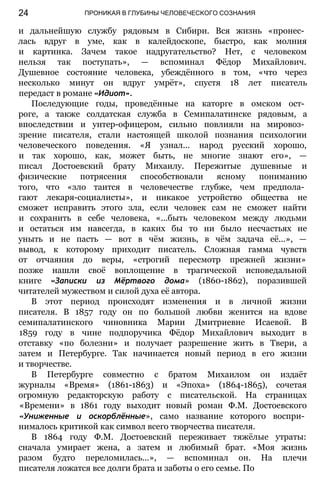 ПРОНИКАЯ В ГЛУБИНЫ ЧЕЛОВЕЧЕСКОГО СОЗНАНИЯ
и дальнейшую службу рядовым в Сибири. Вся жизнь «пронес­
лась вдруг в уме, как в калейдоскопе, быстро, как молния
и картинка. Зачем такое надругательство? Нет, с человеком
нельзя так поступать», — вспоминал Фёдор Михайлович.
Душевное состояние человека, убеждённого в том, «что через
несколько минут он вдруг умрёт», спустя 18 лет писатель
передаст в романе «Идиот».
Последующие годы, проведённые на каторге в омском ост­
роге, а также солдатская служба в Семипалатинске рядовым, а
впоследствии и унтер-офицером, сильно повлияли на мировоз­
зрение писателя, стали настоящей школой познания психологии
человеческого поведения. «Я узнал... народ русский хорошо,
и так хорошо, как, может быть, не многие знают его», —
писал Достоевский брату Михаилу. Пережитые душевные и
физические потрясения способствовали ясному пониманию
того, что «зло таится в человечестве глубже, чем предпола­
гают лекаря-социалисты», и никакое устройство общества не
сможет исправить этого зла, если человек сам не сможет найти
и сохранить в себе человека, «...быть человеком между людьми
и остаться им навсегда, в каких бы то ни было несчастьях не
уныть и не пасть — вот в чём жизнь, в чём задача её...», —
вывод, к которому приходит писатель. Сложная гамма чувств
от отчаяния до веры, «строгий пересмотр прежней жизни»
позже нашли своё воплощение в трагической исповедальной
книге «Записки из Мёртвого дома» (1860-1862), поразившей
читателей мужеством и силой духа её автора.
В этот период происходят изменения и в личной жизни
писателя. В 1857 году он по большой любви женится на вдове
семипалатинского чиновника Марии Дмитриевне Исаевой. В
1859 году в чине подпоручика Фёдор Михайлович выходит в
отставку «по болезни» и получает разрешение жить в Твери, а
затем и Петербурге. Так начинается новый период в его жизни
и творчестве.
В Петербурге совместно с братом Михаилом он издаёт
журналы «Время» (1861-1863) и «Эпоха» (1864-1865), сочетая
огромную редакторскую работу с писательской. На страницах
«Времени» в 1861 году выходит новый роман Ф.М. Достоевского
«Униженные и оскорблённые», само название которого воспри­
нималось критикой как символ всего творчества писателя.
В 1864 году Ф.М. Достоевский переживает тяжёлые утраты:
сначала умирает жена, а затем и любимый брат. «Моя жизнь
разом будто переломилась...», — вспоминал он. На плечи
писателя ложатся все долги брата и заботы о его семье. По
24
 