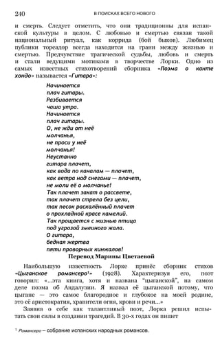 В ПОИСКАХ ВСЕГО НОВОГО
и смерть. Следует отметить, что они традиционны для испан­
ской культуры в целом. С любовью и смертью связан такой
национальный ритуал, как коррида (бой быков). Любимец
публики тореадор всегда находится на грани между жизнью и
смертью. Предчувствие трагической судьбы, любовь и смерть
и стали ведущими мотивами в творчестве Лорки. Одно из
самых известных стихотворений сборника «Поэма о канте
хондо» называется «Гитара»:
Начинается
плач гитары.
Разбивается
чаша утра.
Начинается
плач гитары.
О, не жди от неё
молчанья,
не проси у неё
молчанья!
Неустанно
гитара плачет,
как вода по каналам — плачет,
как ветра над снегами — плачет,
не моли её о молчанье!
Так плачет закат о рассвете,
так плачет стрела без цели,
так песок раскалённый плачет
о прохладной красе камелий.
Так прощается с жизнью птица
под угрозой змеиного жала.
О гитара,
бедная жертва
пяти проворных кинжалов!
Перевод Марины Цветаевой
Наибольшую известность Лорке принёс сборник стихов
«Цыганское романсеро1» (1928). Характеризуя его, поэт
говорил: «...эта книга, хотя и названа “цыганской”, на самом
деле поэма об Андалузии. Я назвал её цыганской потому, что
цыгане — это самое благородное и глубокое на моей родине,
это её аристократия, хранители огня, крови и речи...»
Заявив о себе как талантливый поэт, Лорка решил испы­
тать свои силы в создании трагедий. В 30-х годах он пишет
1 Романсеро — собрание испанских народных романсов.
240
 