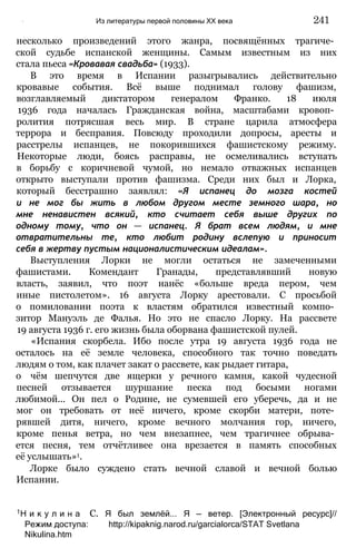 несколько произведений этого жанра, посвящённых трагиче­
ской судьбе испанской женщины. Самым известным из них
стала пьеса «Кровавая свадьба» (1933).
В это время в Испании разыгрывались действительно
кровавые события. Всё выше поднимал голову фашизм,
возглавляемый диктатором генералом Франко. 18 июля
1936 года началась Гражданская война, масштабами кровоп­
ролития потрясшая весь мир. В стране царила атмосфера
террора и бесправия. Повсюду проходили допросы, аресты и
расстрелы испанцев, не покорившихся фашистскому режиму.
Некоторые люди, боясь расправы, не осмеливались вступать
в борьбу с коричневой чумой, но немало отважных испанцев
открыто выступали против фашизма. Среди них был и Лорка,
который бесстрашно заявлял: «Я испанец до мозга костей
и не мог бы жить в любом другом месте земного шара, но
мне ненавистен всякий, кто считает себя выше других по
одному тому, что он — испанец. Я брат всем людям, и мне
отвратительны те, кто любит родину вслепую и приносит
себя в жертву пустым националистическим идеалам».
Выступления Лорки не могли остаться не замеченными
фашистами. Комендант Гранады, представлявший новую
власть, заявил, что поэт нанёс «больше вреда пером, чем
иные пистолетом». 16 августа Лорку арестовали. С просьбой
о помиловании поэта к властям обратился известный компо­
зитор Мануэль де Фалья. Но это не спасло Лорку. На рассвете
19 августа 1936 г. его жизнь была оборвана фашистской пулей.
«Испания скорбела. Ибо после утра 19 августа 1936 года не
осталось на её земле человека, способного так точно поведать
людям о том, как плачет закат о рассвете, как рыдает гитара,
о чём шепчутся две ящерки у речного камня, какой чудесной
песней отзывается шуршание песка под босыми ногами
любимой... Он пел о Родине, не сумевшей его уберечь, да и не
мог он требовать от неё ничего, кроме скорби матери, поте­
рявшей дитя, ничего, кроме вечного молчания гор, ничего,
кроме пенья ветра, но чем внезапнее, чем трагичнее обрыва­
ется песня, тем отчётливее она врезается в память способных
её услышать»1.
Лорке было суждено стать вечной славой и вечной болью
Испании.
' Из литературы первой половины XX века 241
1Н и к у л и н а С. Я был землёй... Я — ветер. [Электронный ресурс]//
Режим доступа: http://kipaknig.narod.ru/garcialorca/STAT Svetlana
Nikulina.htm
 