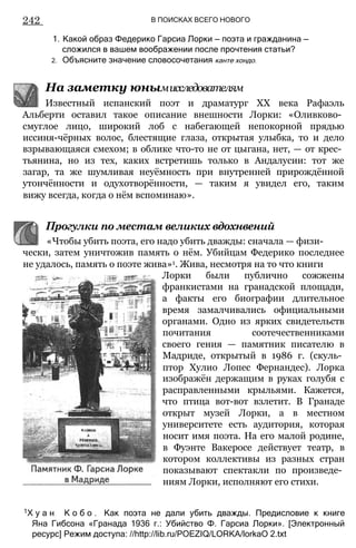 242 В ПОИСКАХ ВСЕГО НОВОГО
1. Какой образ Федерико Гарсиа Лорки — поэта и гражданина —
сложился в вашем воображении после прочтения статьи?
2. Объясните значение словосочетания канте хондо.
На заметку юнымисследователям
Известный испанский поэт и драматург XX века Рафаэль
Альберти оставил такое описание внешности Лорки: «Оливково­
смуглое лицо, широкий лоб с набегающей непокорной прядью
иссиня-чёрных волос, блестящие глаза, открытая улыбка, то и дело
взрывающаяся смехом; в облике что-то не от цыгана, нет, — от крес­
тьянина, но из тех, каких встретишь только в Андалусии: тот же
загар, та же шумливая неуёмность при внутренней прирождённой
утончённости и одухотворённости, — таким я увидел его, таким
вижу всегда, когда о нём вспоминаю».
чески, затем уничтожив память о нём. Убийцам Федерико последнее
не удалось, память о поэте жива»1. Жива, несмотря на то что книги
Лорки были публично сожжены
франкистами на гранадской площади,
а факты его биографии длительное
время замалчивались официальными
органами. Одно из ярких свидетельств
почитания соотечественниками
своего гения — памятник писателю в
Мадриде, открытый в 1986 г. (скуль­
птор Хулио Лопес Фернандес). Лорка
изображён держащим в руках голубя с
расправленными крыльями. Кажется,
что птица вот-вот взлетит. В Гранаде
открыт музей Лорки, а в местном
университете есть аудитория, которая
носит имя поэта. На его малой родине,
в Фуэнте Вакеросе действует театр, в
котором коллективы из разных стран
показывают спектакли по произведе­
ниям Лорки, исполняют его стихи.
1Х у а н К о б о . Как поэта не дали убить дважды. Предисловие к книге
Яна Гибсона «Гранада 1936 г.: Убийство Ф. Гарсиа Лорки». [Электронный
ресурс] Режим доступа: //http://lib.ru/POEZIQ/LORKA/lorkaO 2.txt
Прогулки по местам великих вдохнвений
«Чтобы убить поэта, его надо убить дважды: сначала — физи-
 