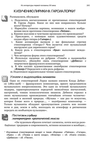 Из литературы первой половины XX века 243
КИЗУЧЕНИЮЛИРИКИФ.ГАРСИАЛОРКИ1
Размышляем, обсуждаем
1. Поделитесь впечатлениями от прочитанных стихотворений
Ф. Гарсиа Лорки. Какое из них вам понравилось больше
всего? Почему?
2. Нарисуйте словесно картины, возникшие в вашем вообра­
жении после прочтения стихотворения «Пейзаж».
3. Какими мыслями и чувствами пронизано это произведение?
4. Проследите, с помощью каких художественных средств
создан образ гитары («Гитара»).
5. Какие ассоциации вызвали у вас финальные строчки
стихотворения «Гитара»? Чем является этот музыкальный
инструмент для лирического героя?
6. Какую роль в стихотворении «Крик» выполняют междо­
метия?
7. Чем интересна форма этого стихотворения?
8. Используя сведения из рубрики «Узнаём о выдающейся
личности», обоснуйте связь стихотворения «Дебюсси» с
творчеством французского композитора.
9. В чём состоит художественное своеобразие стихотворения
«Флюгер»? Определите в нём роль рефрена.
10. Подготовьте выразительное чтение одного стихотворения.
Узнаем о выдающейсяличности
Одно из стихотворений Лорки названо именем Клода Дебюс­
си (1862-1918) — французского композитора, яркого представителя
музыкального импрессионизма. Это одно из течений музыкального
модерна, характеризующееся передачей мимолётных впечатлений,
настроений, тонких психологических нюансов. Дебюсси отразил в
своих музыкальных произведениях тончайшие оттенки человечес­
ких эмоций и явлений природы. «Музыка — как раз то искусство,
которое ближе всего к природе..., — подчёркивал композитор. —
Только музыканты обладают преимуществом уловить всю поэзию
ночи и дня, земли и неба, воссоздать их атмосферу и ритмически
передать их необъятную пульсацию».
1 Изучаемые стихотворения входят в такие сборники: «Пейзаж», «Гитара»,
«Крик» — сб. «Поэма о канте хондо», «Флюгер» — сб. «Книга стихов»,
«Дебюсси» — сб. «Песни».
Постигаемглубину
литературно- критическоймысли
«Он чудесным образом сочетает элементы, почти всегда разо­
бщённые: традицию и современность, истинно испанское и всеобщее...
 