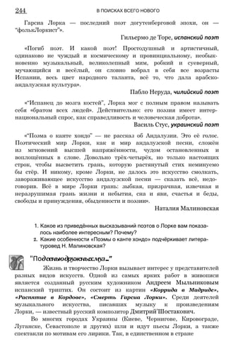 244 В ПОИСКАХ ВСЕГО НОВОГО
Гарсиа Лорка — последний поэт догутенберговой эпохи, он —
“фолькЛоркист”».
«Погиб поэт. И какой поэт! Простодушный и артистичный,
одинаково не чуждый и космическому и провинциальному, необык­
новенно музыкальный, великолепный мим, робкий и суеверный,
мучающийся и весёлый, он словно вобрал в себя все возрасты
Испании, весь цвет народного таланта, всё то, что дала арабско-
андалузская культура».
«“Испанец до мозга костей”, Лорка мог с полным правом называть
себя «братом всех людей». Действительно: его поэзия имеет интер­
национальный спрос, как справедливость и человеческая доброта».
Василь Стус, украинский поэт
«“Поэма о канте хондо” — не рассказ об Андалузии. Это её голос.
Поэтический мир Лорки, как и мир андалузской песни, сложён
из мгновений высшей напряжённости, чудом остановленных и
воплощённых в слове. Довольно трёх-четырёх, но только настоящих
строк, чтобы высветить грань, которую растянутый стих неминуемо
бы стёр. И никому, кроме Лорки, не далось это искусство смолкать,
завораживающее искусство андалузской песни — сказать всё, недо­
говорив. Всё в мире Лорки грань: зыбкая, призрачная, извечная и
неразрушимая грань жизни и небытия, сна и яви, счастья и беды,
свободы и принуждения, обыденности и поэзии».
1. Какое из приведённых высказываний поэтов о Лорке вам показа­
лось наиболее интересным? Почему?
2. Какие особенности «Поэмы о канте хондо» подчёркивает литера­
туровед Н. Малиновская?
разных видов искусств. Одной из самых ярких работ в живописи
является созданный русским художником Андреем Мыльниковым
испанский триптих. Он состоит из картин «Коррида в Мадриде»,
«Распятие в Кордове», «Смерть Гарсиа Лорки». Среди деятелей
музыкального искусства, писавших музыку к произведениям
Лорки, — известный русский композитор Дмитрий'Шостакович.
Во многих городах Украины (Киеве, Чернигове, Кировограде,
Луганске, Севастополе и других) шли и идут пьесы Лорки, а также
спектакли по мотивам его лирики. Так, в единственном в стране
Гильермо де Торе, испанский поэт
Пабло Неруда, чилийский поэт
Наталия Малиновская
"Подсеньюдружныхмуз..."
Жизнь и творчество Лорки вызывает интерес у представителей
 