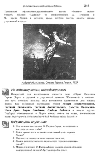 Цыганском музыкально-драматическом театре «Романс» можно
увидеть мюзикл «Цыганы» по произведениям А. Пушкина и
Ф. Гарсиа Лорки, в котором, кроме актёров театра, заняты звёзды
украинской эстрады.
Из литературы первой половины XX века 245
На заметку юным. исследователям
Интересной для исследования является тема «Образ Федерико
Гарсиа Лорки в русской и украинской поэзии». Жизненный и творчес­
кий путь великого испанца стал источником вдохновения для многих
поэтов. Ему посвящали поэтические строки Роберт Рождественский,
Евгений Евтушенко, Евгений Долматовский, Дмытро Павлычко,
Иван Драч, Борис Олийнык, Любовь Забашта и многие другие.
Подборку стихотворений о Лорке можно найти на сайте, посвящённом
поэту: http://garcia-lorca.narod.ru/STAT Podborca stixov Lorke.htm
Подытожим изученное
1. Как вы понимаете слова Ф. Гарсиа Лорки, вынесенные в
эпиграф к статье о нём?
2. В чём проявляется национальное своеобразие лирики
Лорки?
3. Назовите основные мотивы творчества поэта.
4. Каким вы представляете лирического героя его стихотво­
рений?
5. Можно ли поэзию Ф. Гарсиа Лорки назвать ярким образцом
модернистской лирики? Аргументируйте ответ.
 