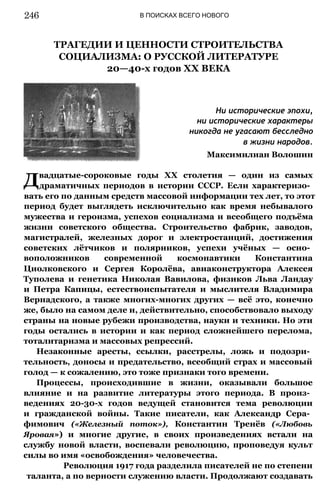 В ПОИСКАХ ВСЕГО НОВОГО
ТРАГЕДИИ И ЦЕННОСТИ СТРОИТЕЛЬСТВА
СОЦИАЛИЗМА: О РУССКОЙ ЛИТЕРАТУРЕ
20—40-х годов XX ВЕКА
Ни исторические эпохи,
ни исторические характеры
никогда не угасают бесследно
в жизни народов.
Максимилиан Волошин
Двадцатые-сороковые годы XX столетия — один из самых
драматичных периодов в истории СССР. Если характеризо­
вать его по данным средств массовой информации тех лет, то этот
период будет выглядеть исключительно как время небывалого
мужества и героизма, успехов социализма и всеобщего подъёма
жизни советского общества. Строительство фабрик, заводов,
магистралей, железных дорог и электростанций, достижения
советских лётчиков и полярников, успехи учёных — осно­
воположников современной космонавтики Константина
Циолковского и Сергея Королёва, авиаконструктора Алексея
Туполева и генетика Николая Вавилова, физиков Льва Ландау
и Петра Капицы, естествоиспытателя и мыслителя Владимира
Вернадского, а также многих-многих других — всё это, конечно
же, было на самом деле и, действительно, способствовало выходу
страны на новые рубежи производства, науки и техники. Но эти
годы остались в истории и как период сложнейшего перелома,
тоталитаризма и массовых репрессий.
Незаконные аресты, ссылки, расстрелы, ложь и подозри­
тельность, доносы и предательство, всеобщий страх и массовый
голод — к сожалению, это тоже признаки того времени.
Процессы, происходившие в жизни, оказывали большое
влияние и на развитие литературы этого периода. В произ­
ведениях 20-30-х годов ведущей становится тема революции
и гражданской войны. Такие писатели, как Александр Сера­
фимович («Железный поток»), Константин Тренёв («Любовь
Яровая») и многие другие, в своих произведениях встали на
службу новой власти, воспевали революцию, проповедуя культ
силы во имя «освобождения» человечества.
Революция 1917 года разделила писателей не по степени
таланта, а по верности служению власти. Продолжают создавать
246
 