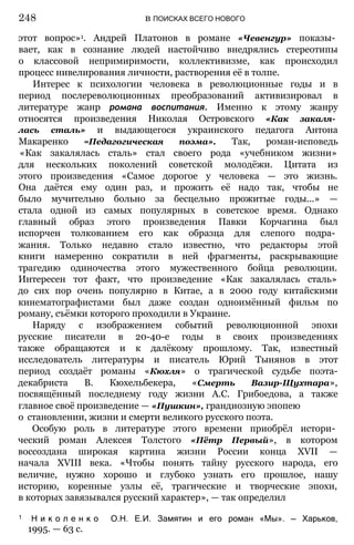 этот вопрос»1. Андрей Платонов в романе «Чевенгур» показы­
вает, как в сознание людей настойчиво внедрялись стереотипы
о классовой непримиримости, коллективизме, как происходил
процесс нивелирования личности, растворения её в толпе.
Интерес к психологии человека в революционные годы и в
период послереволюционных преобразований активизировал в
литературе жанр романа воспитания. Именно к этому жанру
относятся произведения Николая Островского «Как закаля­
лась сталь» и выдающегося украинского педагога Антона
Макаренко «Педагогическая поэма». Так, роман-исповедь
«Как закалялась сталь» стал своего рода «учебником жизни»
для нескольких поколений советской молодёжи. Цитата из
этого произведения «Самое дорогое у человека — это жизнь.
Она даётся ему один раз, и прожить её надо так, чтобы не
было мучительно больно за бесцельно прожитые годы...» —
стала одной из самых популярных в советское время. Однако
главный образ этого произведения Павки Корчагина был
испорчен толкованием его как образца для слепого подра­
жания. Только недавно стало известно, что редакторы этой
книги намеренно сократили в ней фрагменты, раскрывающие
трагедию одиночества этого мужественного бойца революции.
Интересен тот факт, что произведение «Как закалялась сталь»
до сих пор очень популярно в Китае, а в 2000 году китайскими
кинематографистами был даже создан одноимённый фильм по
роману, съёмки которого проходили в Украине.
Наряду с изображением событий революционной эпохи
русские писатели в 20-40-е годы в своих произведениях
также обращаются и к далёкому прошлому. Так, известный
исследователь литературы и писатель Юрий Тынянов в этот
период создаёт романы «Кюхля» о трагической судьбе поэта-
декабриста В. Кюхельбекера, «Смерть Вазир-Щухтара»,
посвящённый последнему году жизни А.С. Грибоедова, а также
главное своё произведение — «Пушкин», грандиозную эпопею
о становлении, жизни и смерти великого русского поэта.
Особую роль в литературе этого времени приобрёл истори­
ческий роман Алексея Толстого «Пётр Первый», в котором
воссоздана широкая картина жизни России конца XVII —
начала XVIII века. «Чтобы понять тайну русского народа, его
величие, нужно хорошо и глубоко узнать его прошлое, нашу
историю, коренные узлы её, трагические и творческие эпохи,
в которых завязывался русский характер», — так определил
248 в ПОИСКАХ ВСЕГО НОВОГО
1 Н и к о л е н к о О.Н. Е.И. Замятин и его роман «Мы». — Харьков,
1995. — 63 с.
 