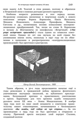 Из литературы первой половины XX века 249
свою задачу А.Н. Толстой в этом романе, поэтому и обратился
к Петровской эпохе в поисках разгадки русского характера.
Особенно непросто развивается в этот период поэзия.
По-разному сложилась жизненная и творческая судьба у нового
поколения авторов Бориса Корнилова, Павла Васильева,
Михаила Исаковского, Александра Прокофьева, Михаила
Светлова и др., посвятивших поэзию осмыслению послерево­
люционных преобразований. Так, песня на слова Б. Корнилова
и музыку Д. Шостаковича из кинофильма «Встречный» («Нас
утро встречает прохладой») стала одним из символов совет­
ской эпохи. Однако 20 лет она звучала по всей стране без
упоминания имени поэта, поскольку в 1937 году он по обви­
нению в написании и распространении «контрреволюционных
произведений» был арестован и расстрелян.
Таким образом, в 30-е годы продолжаются начатые ещё в
годы революции и гражданской войны процессы физического
уничтожения неугодных писателей, их публичного преследо­
вания, беспощадной критики и нравственного уничтожения
в прессе. Характерна для того времени судьба гениального
русского поэта XX века — Осипа Мандельштама. В ноябре
1933 года поэт на пике своей ненависти к советскому прави­
тельству пишет стихотворение, начинающееся с беспощадного
диагноза: «Мы живём, под собою не чуя страны...». За это
произведение в 1934 году он был арестован и отправлен в
ссылку. Причиной ареста послужил злой портрет Сталина,
созданный поэтом:
 