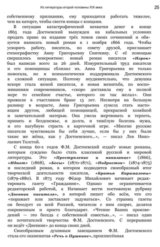 Из литературы второй половины XIX века 25
собственному признанию, ему приходится работать тяжелее,
чем на каторге, чтобы свести концы с концами.
В ситуации катастрофической нехватки денег в конце
1865 года Достоевский вынужден на кабальных условиях
продать право на издание трёх томов своих сочинений и обя­
зуется написать новый роман к 1 ноября 1866 года. Чтобы
ускорить работу, писатель, по совету друзей, приглашает
стенографистку Анну Григорьевну Сниткину. С её помощью
свершилось невероятное: новый роман писателя «Игрок»
был написан всего за 26 дней. Изнурительный труд писателя
и его помощницы сблизил их. Анна Григорьевна не только
помогала, но и психологически поддерживала Достоевского
в сложной ситуации. Поэтому неудивительно, что девушка
вскоре стала женой писателя, и новая женитьба, по воспо­
минаниям современников, «скоро доставила ему в полной
мере то семейное счастье, которого он так желал». Они
прожили в счастливом браке 15 лет. Несмотря на большую
разницу в возрасте, Анна Григорьевна сумела стать насто­
ящим другом, любящей помощницей, прекрасной хозяйкой
и замечательной матерью. Она умела жертвовать и терпеть,
принять и безденежье, и долги, и тяжёлую болезнь мужа,
и его пагубную страсть к карточной игре. «Многие русские
писатели чувствовали бы себя лучше, если бы у них были
такие же жёны, как у Достоевского...», — писал Лев Нико­
лаевич Толстой.
С конца 60-х годов Ф.М. Достоевский издаёт новые романы,
которым суждено было стать классикой русской и мировой
литературы. Это «Преступление и наказание» (1866),
«Идиот» (1868), «Бесы» (1870-1871), «Подросток» (1874-1875)
и последний роман, в котором подводится своеобразный итог
творческой деятельности писателя, «Братья Карамазовы»
(1879-1880). В 1873 году Фёдор Михайлович начинает редак­
тировать газету «Гражданин». Однако не ограничивается
редакторской работой, а Начинает вести постоянную рубрику
«Дневник писателя», в которой пишет обо всём, что его
«поражает или заставляет задуматься». Со страниц газеты
он беседует со всей Россией, читатели с ним спорят, делятся
сокровенным и просто благодарят. «Чтение Ваших произве­
дений — это беседа с собственной совестью...», — писал один
из почитателей творчества Ф.М. Достоевского. С перерывами
он ведёт «Дневник» до конца своих дней.
Своеобразным духовным завещанием Ф.М. Достоевского
стала его знаменитая «Речь о Пушкине», произнесённая
 