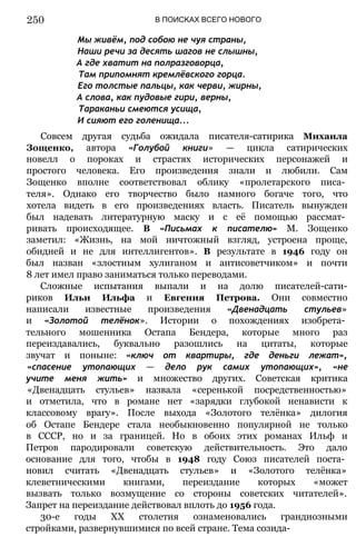 Мы живём, под собою не чуя страны,
Наши речи за десять шагов не слышны,
А где хватит на полразговорца,
Там припомнят кремлёвского горца.
Его толстые пальцы, как черви, жирны,
А слова, как пудовые гири, верны,
Тараканьи смеются усища,
И сияют его голенища...
Совсем другая судьба ожидала писателя-сатирика Михаила
Зощенко, автора «Голубой книги» — цикла сатирических
новелл о пороках и страстях исторических персонажей и
простого человека. Его произведения знали и любили. Сам
Зощенко вполне соответствовал облику «пролетарского писа­
теля». Однако его творчество было намного богаче того, что
хотела видеть в его произведениях власть. Писатель вынужден
был надевать литературную маску и с её помощью рассмат­
ривать происходящее. В «Письмах к писателю» М. Зощенко
заметил: «Жизнь, на мой ничтожный взгляд, устроена проще,
обидней и не для интеллигентов». В результате в 1946 году он
был назван «злостным хулиганом и антисоветчиком» и почти
8 лет имел право заниматься только переводами.
Сложные испытания выпали и на долю писателей-сати-
риков Ильи Ильфа и Евгения Петрова. Они совместно
написали известные произведения «Двенадцать стульев»
и «Золотой телёнок». Истории о похождениях изобрета­
тельного мошенника Остапа Бендера, которые много раз
переиздавались, буквально разошлись на цитаты, которые
звучат и поныне: «ключ от квартиры, где деньги лежат»,
«спасение утопающих — дело рук самих утопающих», «не
учите меня жить» и множество других. Советская критика
«Двенадцать стульев» назвала «серенькой посредственностью»
и отметила, что в романе нет «зарядки глубокой ненависти к
классовому врагу». После выхода «Золотого телёнка» дилогия
об Остапе Бендере стала необыкновенно популярной не только
в СССР, но и за границей. Но в обоих этих романах Ильф и
Петров пародировали советскую действительность. Это дало
основание для того, чтобы в 1948 году Союз писателей поста­
новил считать «Двенадцать стульев» и «Золотого телёнка»
клеветническими книгами, переиздание которых «может
вызвать только возмущение со стороны советских читателей».
Запрет на переиздание действовал вплоть до 1956 года.
30-е годы XX столетия ознаменовались грандиозными
стройками, развернувшимися по всей стране. Тема созида-
В ПОИСКАХ ВСЕГО НОВОГО
250
 